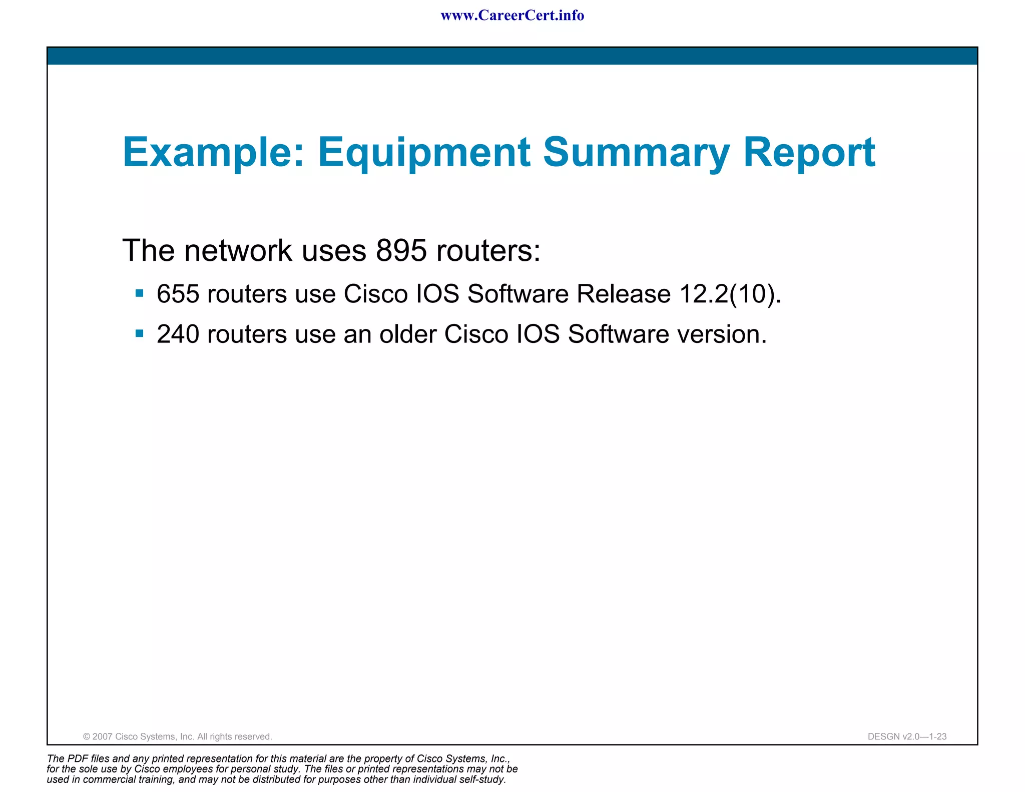 www.CareerCert.info




                 Example: Equipment Summary Report

                 The network uses 895 routers:
                          655 routers use Cisco IOS Software Release 12.2(10).
                          240 routers use an older Cisco IOS Software version.




        © 2007 Cisco Systems, Inc. All rights reserved.                                                     DESGN v2.0—1-23

The PDF files and any printed representation for this material are the property of Cisco Systems, Inc.,
for the sole use by Cisco employees for personal study. The files or printed representations may not be
used in commercial training, and may not be distributed for purposes other than individual self-study.
 