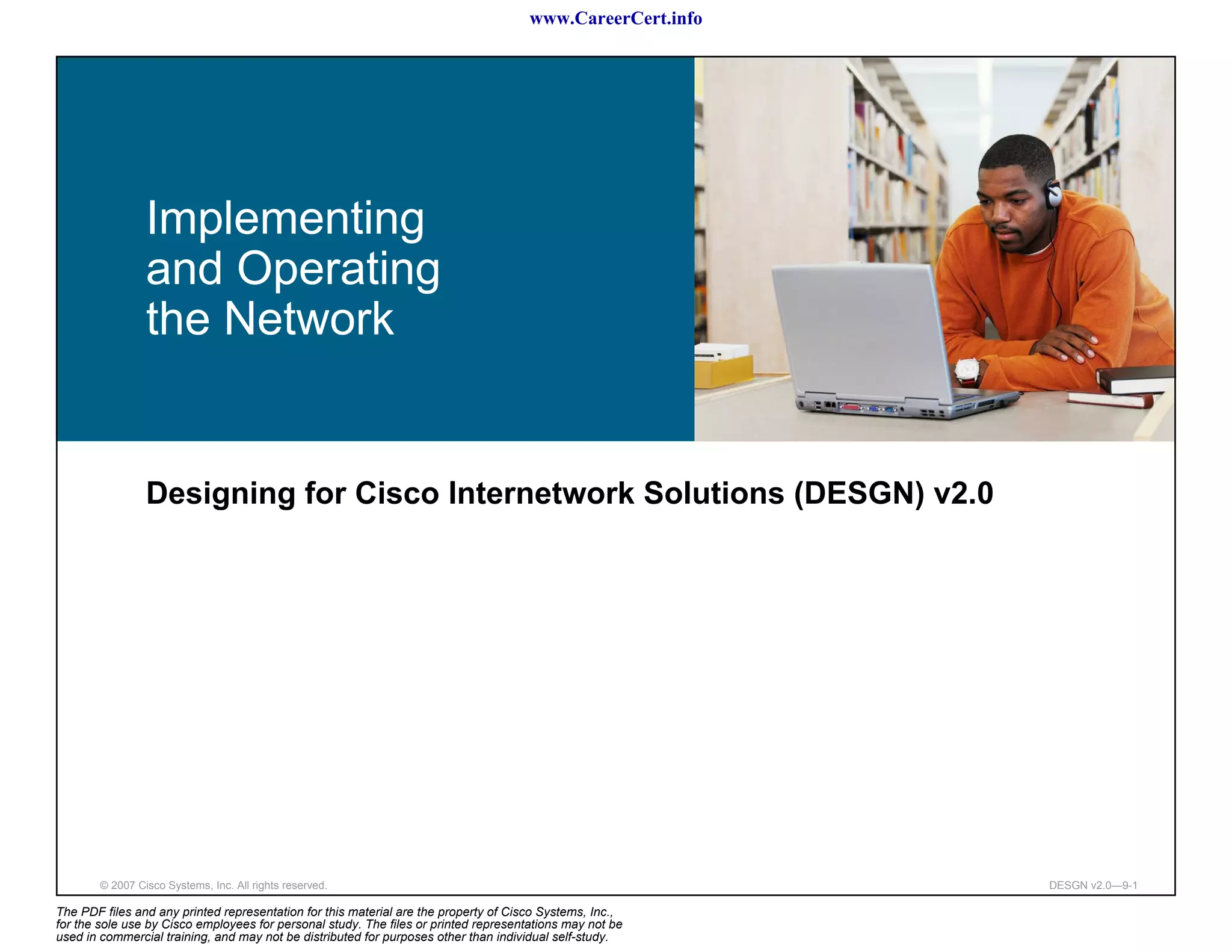 www.CareerCert.info




                 Implementing
                 and Operating
                 the Network


                 Designing for Cisco Internetwork Solutions (DESGN) v2.0




        © 2007 Cisco Systems, Inc. All rights reserved.                                                     DESGN v2.0—9-1

The PDF files and any printed representation for this material are the property of Cisco Systems, Inc.,
for the sole use by Cisco employees for personal study. The files or printed representations may not be
used in commercial training, and may not be distributed for purposes other than individual self-study.
 