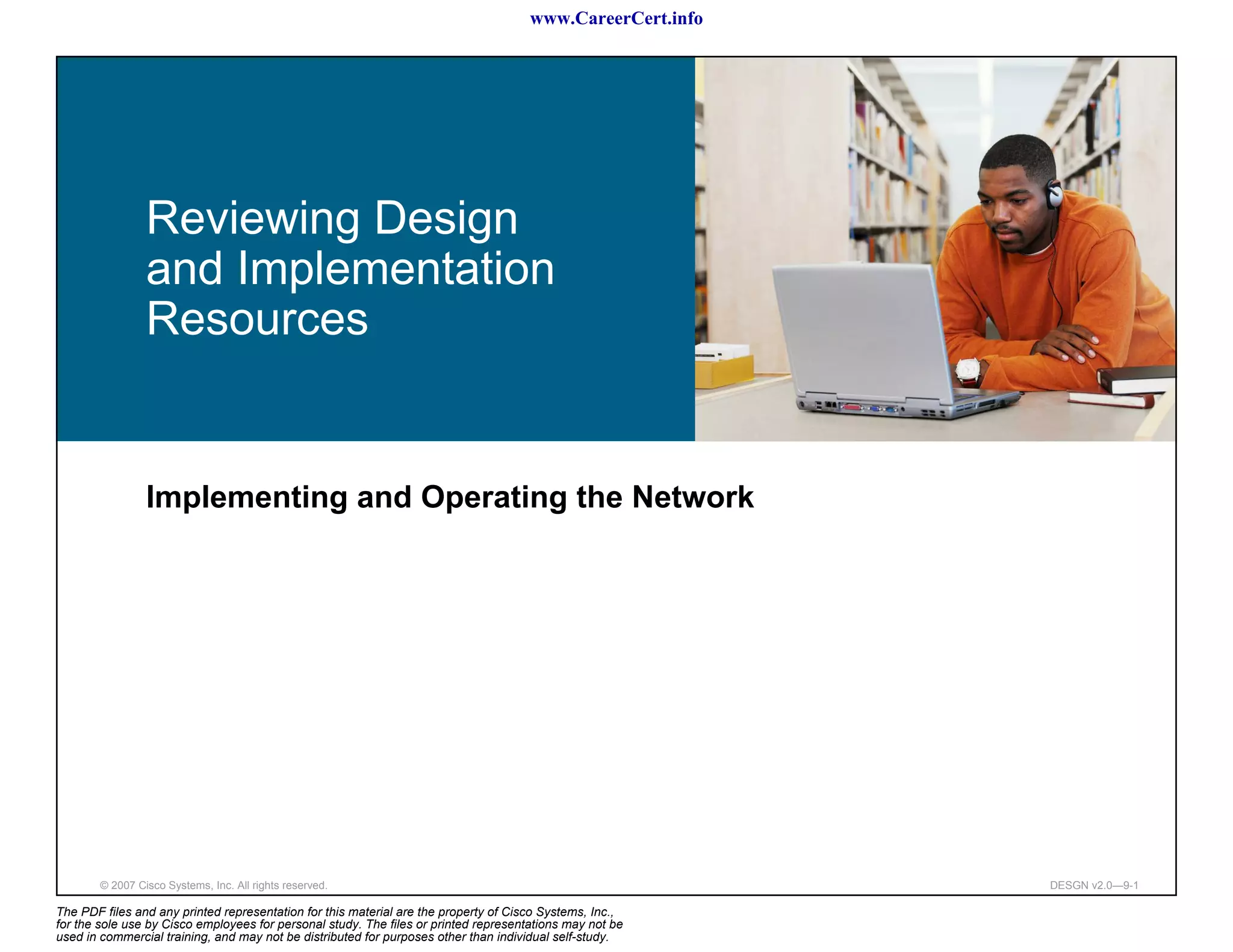 www.CareerCert.info




                 Reviewing Design
                 and Implementation
                 Resources


                 Implementing and Operating the Network




        © 2007 Cisco Systems, Inc. All rights reserved.                                                     DESGN v2.0—9-1

The PDF files and any printed representation for this material are the property of Cisco Systems, Inc.,
for the sole use by Cisco employees for personal study. The files or printed representations may not be
used in commercial training, and may not be distributed for purposes other than individual self-study.
 