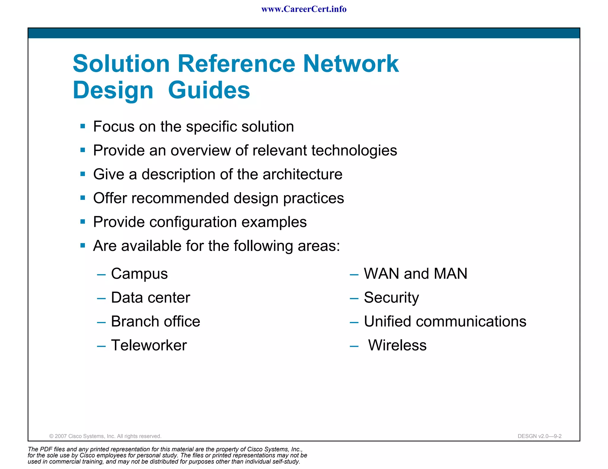 www.CareerCert.info




                 Solution Reference Network
                 Design Guides
                          Focus on the specific solution
                          Provide an overview of relevant technologies
                          Give a description of the architecture
                          Offer recommended design practices
                          Provide configuration examples
                          Are available for the following areas:
                           – Campus                                                                         – WAN and MAN
                           – Data center                                                                    – Security
                           – Branch office                                                                  – Unified communications
                           – Teleworker                                                                     – Wireless




        © 2007 Cisco Systems, Inc. All rights reserved.                                                                           DESGN v2.0—9-2

The PDF files and any printed representation for this material are the property of Cisco Systems, Inc.,
for the sole use by Cisco employees for personal study. The files or printed representations may not be
used in commercial training, and may not be distributed for purposes other than individual self-study.
 