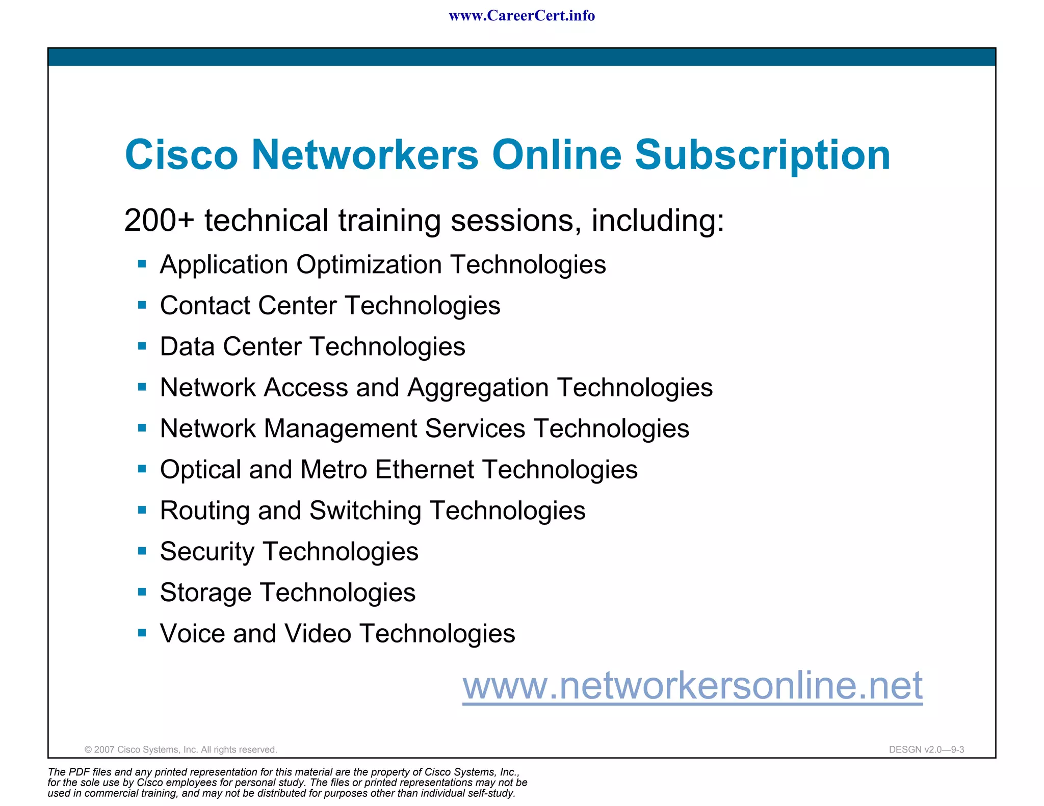 www.CareerCert.info




                 Cisco Networkers Online Subscription
                 200+ technical training sessions, including:
                          Application Optimization Technologies
                          Contact Center Technologies
                          Data Center Technologies
                          Network Access and Aggregation Technologies
                          Network Management Services Technologies
                          Optical and Metro Ethernet Technologies
                          Routing and Switching Technologies
                          Security Technologies
                          Storage Technologies
                          Voice and Video Technologies

                                                                                         www.networkersonline.net
        © 2007 Cisco Systems, Inc. All rights reserved.                                                        DESGN v2.0—9-3

The PDF files and any printed representation for this material are the property of Cisco Systems, Inc.,
for the sole use by Cisco employees for personal study. The files or printed representations may not be
used in commercial training, and may not be distributed for purposes other than individual self-study.
 