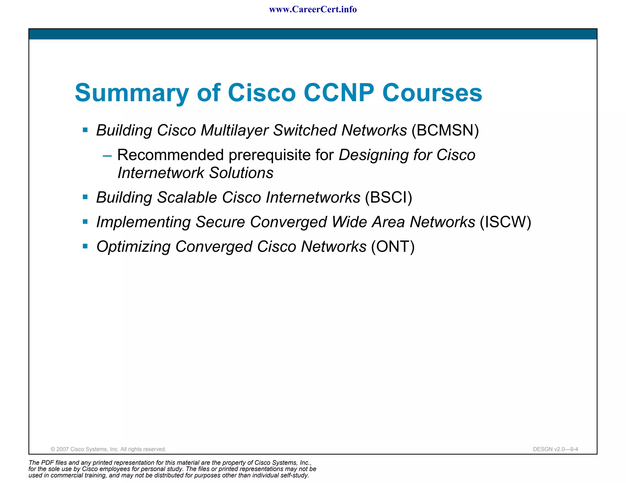 www.CareerCert.info




                 Summary of Cisco CCNP Courses
                          Building Cisco Multilayer Switched Networks (BCMSN)
                             – Recommended prerequisite for Designing for Cisco
                               Internetwork Solutions
                          Building Scalable Cisco Internetworks (BSCI)
                          Implementing Secure Converged Wide Area Networks (ISCW)
                          Optimizing Converged Cisco Networks (ONT)




        © 2007 Cisco Systems, Inc. All rights reserved.                                                     DESGN v2.0—9-4

The PDF files and any printed representation for this material are the property of Cisco Systems, Inc.,
for the sole use by Cisco employees for personal study. The files or printed representations may not be
used in commercial training, and may not be distributed for purposes other than individual self-study.
 