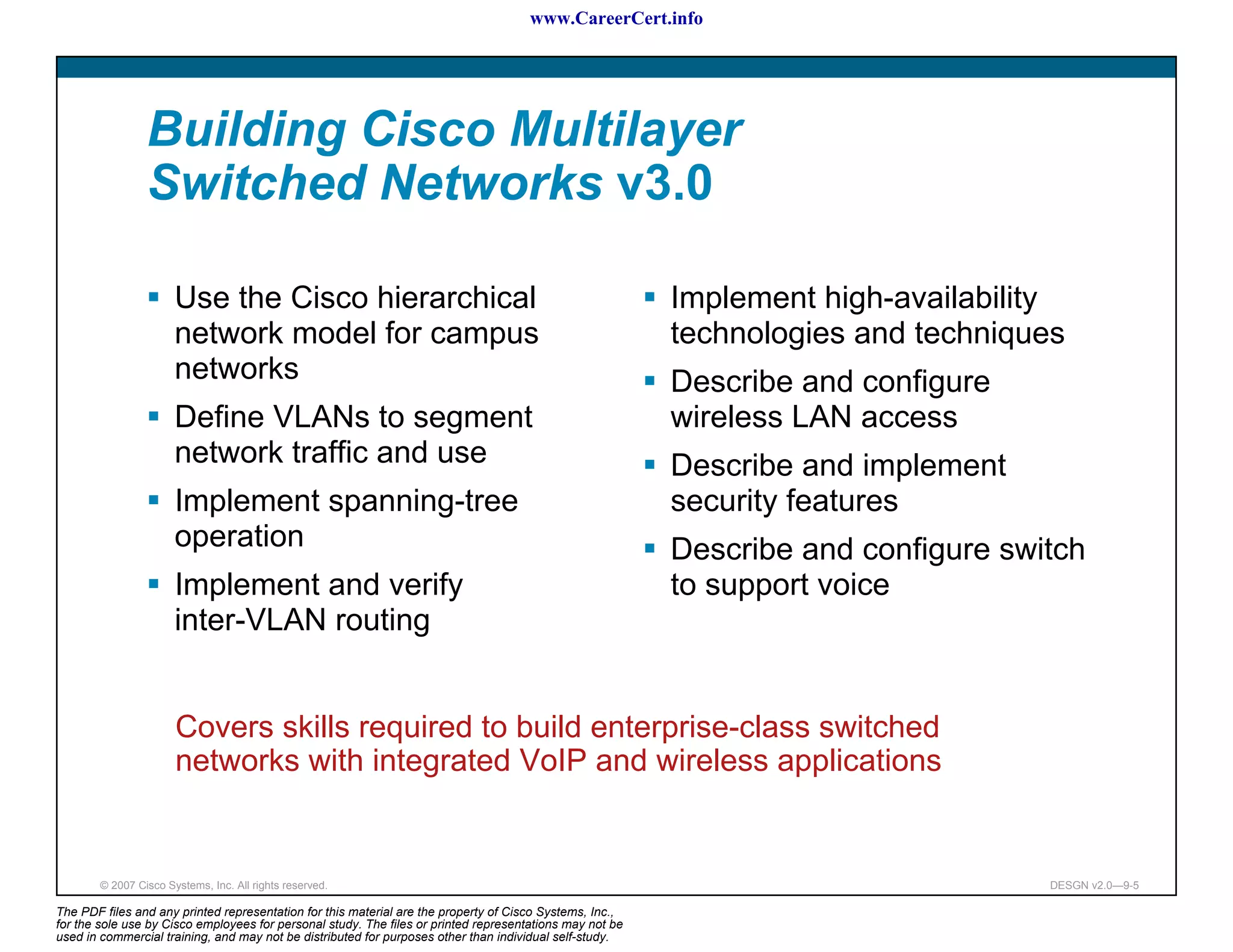 www.CareerCert.info




                 Building Cisco Multilayer
                 Switched Networks v3.0

                       Use the Cisco hierarchical                                                         Implement high-availability
                       network model for campus                                                           technologies and techniques
                       networks                                                                           Describe and configure
                       Define VLANs to segment                                                            wireless LAN access
                       network traffic and use                                                            Describe and implement
                       Implement spanning-tree                                                            security features
                       operation                                                                          Describe and configure switch
                       Implement and verify                                                               to support voice
                       inter-VLAN routing


                       Covers skills required to build enterprise-class switched
                       networks with integrated VoIP and wireless applications


        © 2007 Cisco Systems, Inc. All rights reserved.                                                                             DESGN v2.0—9-5

The PDF files and any printed representation for this material are the property of Cisco Systems, Inc.,
for the sole use by Cisco employees for personal study. The files or printed representations may not be
used in commercial training, and may not be distributed for purposes other than individual self-study.
 