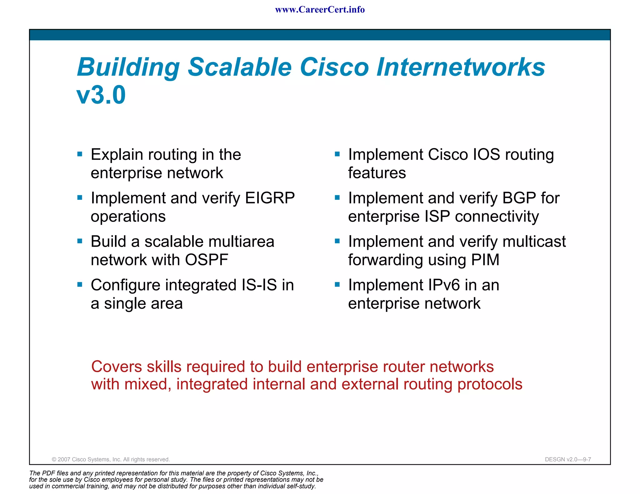 www.CareerCert.info




                 Building Scalable Cisco Internetworks
                 v3.0

                       Explain routing in the                                                             Implement Cisco IOS routing
                       enterprise network                                                                 features
                       Implement and verify EIGRP                                                         Implement and verify BGP for
                       operations                                                                         enterprise ISP connectivity
                       Build a scalable multiarea                                                         Implement and verify multicast
                       network with OSPF                                                                  forwarding using PIM
                       Configure integrated IS-IS in                                                      Implement IPv6 in an
                       a single area                                                                      enterprise network


                       Covers skills required to build enterprise router networks
                       with mixed, integrated internal and external routing protocols



        © 2007 Cisco Systems, Inc. All rights reserved.                                                                              DESGN v2.0—9-7

The PDF files and any printed representation for this material are the property of Cisco Systems, Inc.,
for the sole use by Cisco employees for personal study. The files or printed representations may not be
used in commercial training, and may not be distributed for purposes other than individual self-study.
 