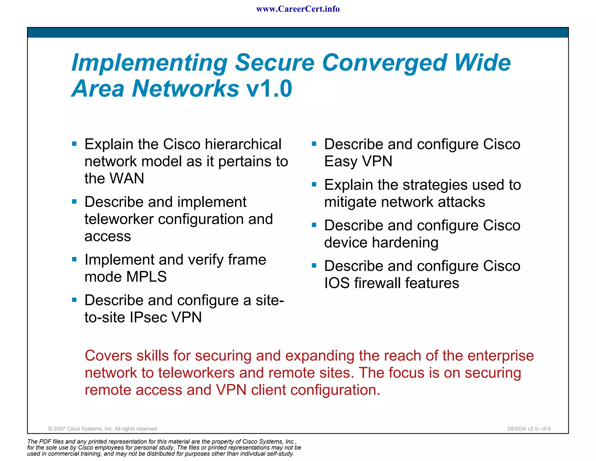 www.CareerCert.info




                 Implementing Secure Converged Wide
                 Area Networks v1.0

                       Explain the Cisco hierarchical                                                     Describe and configure Cisco
                       network model as it pertains to                                                    Easy VPN
                       the WAN                                                                            Explain the strategies used to
                       Describe and implement                                                             mitigate network attacks
                       teleworker configuration and                                                       Describe and configure Cisco
                       access                                                                             device hardening
                       Implement and verify frame                                                         Describe and configure Cisco
                       mode MPLS                                                                          IOS firewall features
                       Describe and configure a site-
                       to-site IPsec VPN

                       Covers skills for securing and expanding the reach of the enterprise
                       network to teleworkers and remote sites. The focus is on securing
                       remote access and VPN client configuration.

        © 2007 Cisco Systems, Inc. All rights reserved.                                                                              DESGN v2.0—9-9

The PDF files and any printed representation for this material are the property of Cisco Systems, Inc.,
for the sole use by Cisco employees for personal study. The files or printed representations may not be
used in commercial training, and may not be distributed for purposes other than individual self-study.
 