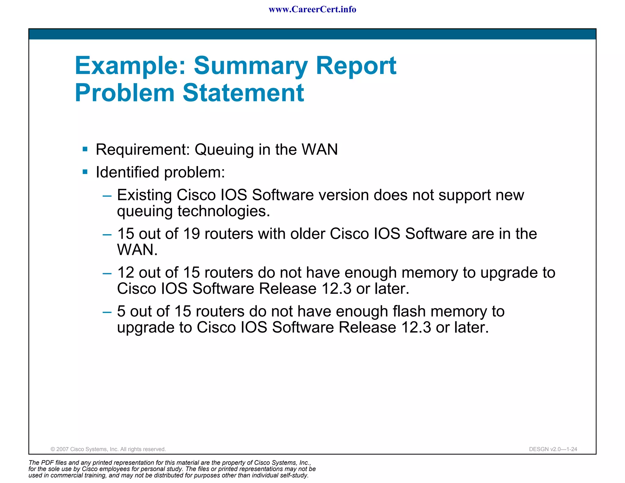 www.CareerCert.info




                 Example: Summary Report
                 Problem Statement

                          Requirement: Queuing in the WAN
                          Identified problem:
                           – Existing Cisco IOS Software version does not support new
                             queuing technologies.
                           – 15 out of 19 routers with older Cisco IOS Software are in the
                             WAN.
                           – 12 out of 15 routers do not have enough memory to upgrade to
                             Cisco IOS Software Release 12.3 or later.
                           – 5 out of 15 routers do not have enough flash memory to
                             upgrade to Cisco IOS Software Release 12.3 or later.




        © 2007 Cisco Systems, Inc. All rights reserved.                                                     DESGN v2.0—1-24

The PDF files and any printed representation for this material are the property of Cisco Systems, Inc.,
for the sole use by Cisco employees for personal study. The files or printed representations may not be
used in commercial training, and may not be distributed for purposes other than individual self-study.
 