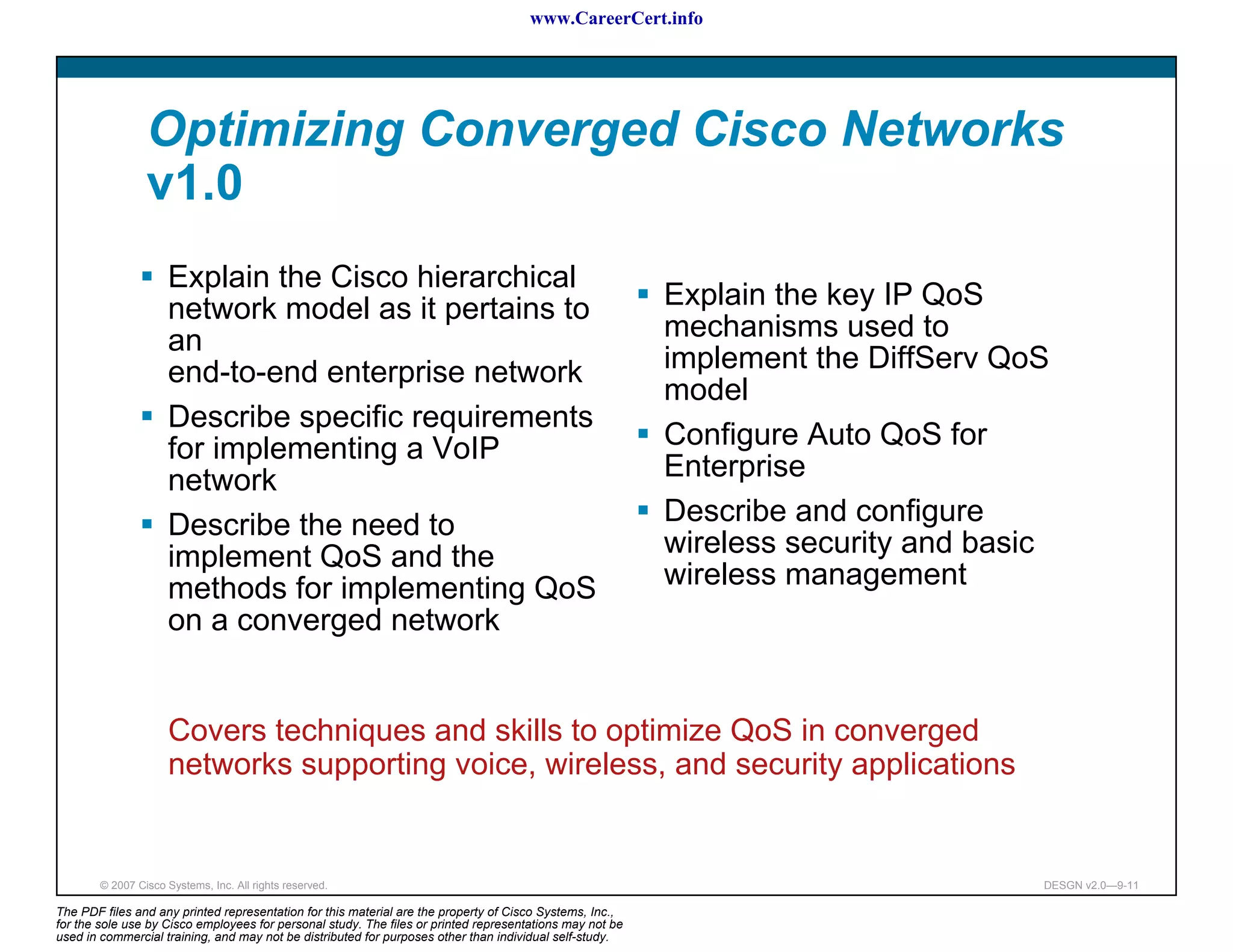 www.CareerCert.info




                 Optimizing Converged Cisco Networks
                 v1.0
                     Explain the Cisco hierarchical
                     network model as it pertains to                                                      Explain the key IP QoS
                     an                                                                                   mechanisms used to
                     end-to-end enterprise network                                                        implement the DiffServ QoS
                                                                                                          model
                     Describe specific requirements
                     for implementing a VoIP                                                              Configure Auto QoS for
                     network                                                                              Enterprise
                     Describe the need to                                                                 Describe and configure
                     implement QoS and the                                                                wireless security and basic
                     methods for implementing QoS                                                         wireless management
                     on a converged network


                      Covers techniques and skills to optimize QoS in converged
                      networks supporting voice, wireless, and security applications


        © 2007 Cisco Systems, Inc. All rights reserved.                                                                             DESGN v2.0—9-11

The PDF files and any printed representation for this material are the property of Cisco Systems, Inc.,
for the sole use by Cisco employees for personal study. The files or printed representations may not be
used in commercial training, and may not be distributed for purposes other than individual self-study.
 