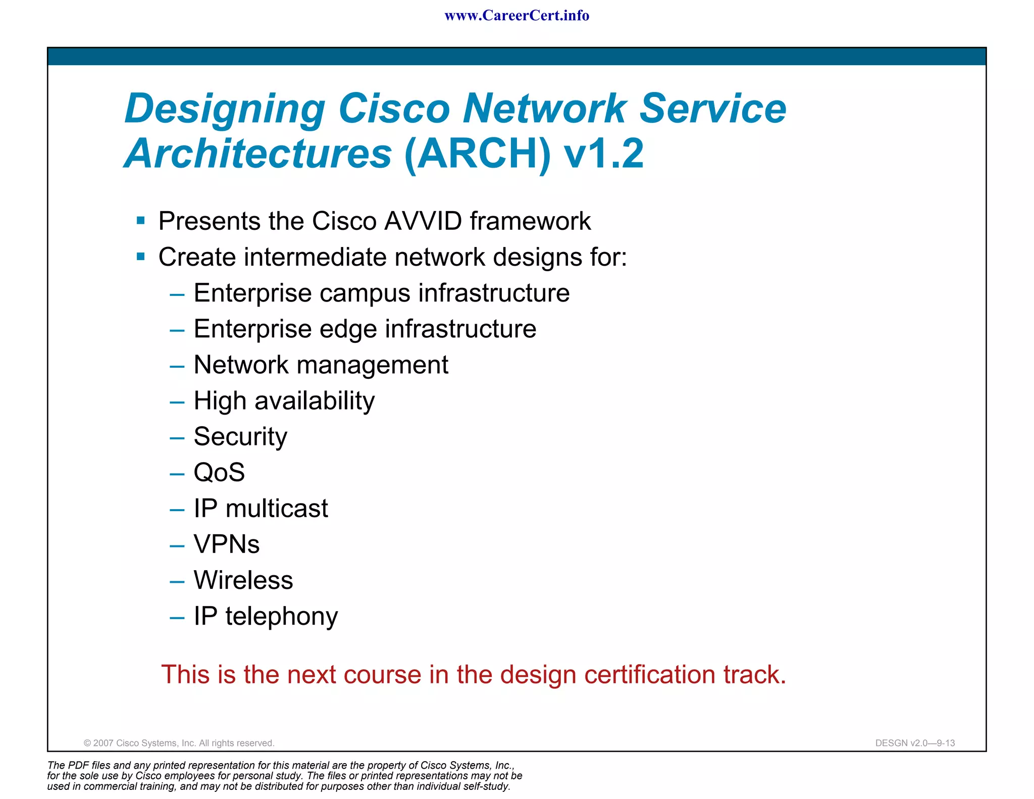 www.CareerCert.info




                 Designing Cisco Network Service
                 Architectures (ARCH) v1.2
                          Presents the Cisco AVVID framework
                          Create intermediate network designs for:
                           – Enterprise campus infrastructure
                           – Enterprise edge infrastructure
                           – Network management
                           – High availability
                           – Security
                           – QoS
                           – IP multicast
                           – VPNs
                           – Wireless
                           – IP telephony

                          This is the next course in the design certification track.

        © 2007 Cisco Systems, Inc. All rights reserved.                                                     DESGN v2.0—9-13

The PDF files and any printed representation for this material are the property of Cisco Systems, Inc.,
for the sole use by Cisco employees for personal study. The files or printed representations may not be
used in commercial training, and may not be distributed for purposes other than individual self-study.
 