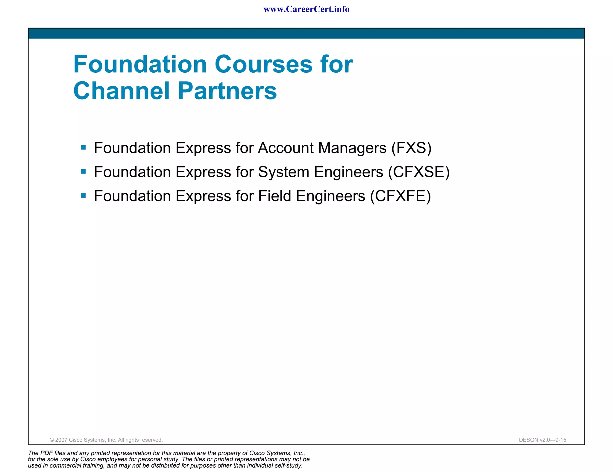 www.CareerCert.info




                 Foundation Courses for
                 Channel Partners

                          Foundation Express for Account Managers (FXS)
                          Foundation Express for System Engineers (CFXSE)
                          Foundation Express for Field Engineers (CFXFE)




        © 2007 Cisco Systems, Inc. All rights reserved.                                                     DESGN v2.0—9-15

The PDF files and any printed representation for this material are the property of Cisco Systems, Inc.,
for the sole use by Cisco employees for personal study. The files or printed representations may not be
used in commercial training, and may not be distributed for purposes other than individual self-study.
 