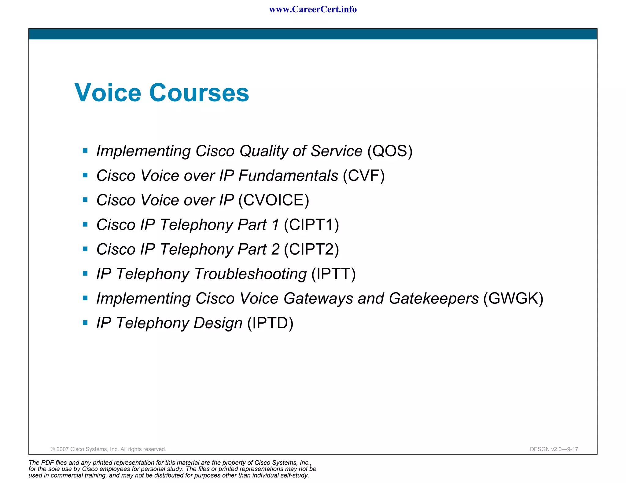 www.CareerCert.info




                 Voice Courses

                          Implementing Cisco Quality of Service (QOS)
                          Cisco Voice over IP Fundamentals (CVF)
                          Cisco Voice over IP (CVOICE)
                          Cisco IP Telephony Part 1 (CIPT1)
                          Cisco IP Telephony Part 2 (CIPT2)
                          IP Telephony Troubleshooting (IPTT)
                          Implementing Cisco Voice Gateways and Gatekeepers (GWGK)
                          IP Telephony Design (IPTD)




        © 2007 Cisco Systems, Inc. All rights reserved.                                                     DESGN v2.0—9-17

The PDF files and any printed representation for this material are the property of Cisco Systems, Inc.,
for the sole use by Cisco employees for personal study. The files or printed representations may not be
used in commercial training, and may not be distributed for purposes other than individual self-study.
 