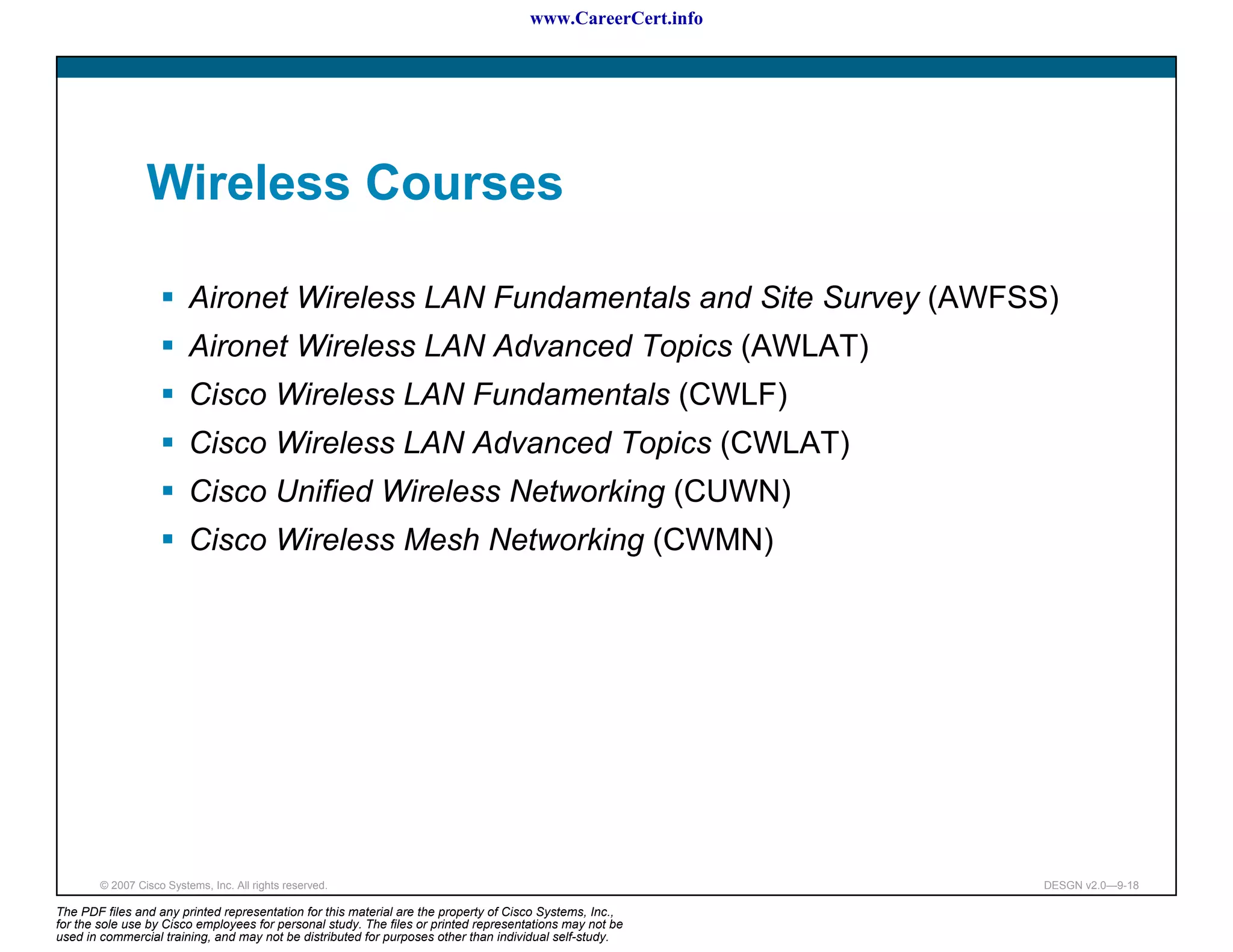 www.CareerCert.info




                 Wireless Courses

                          Aironet Wireless LAN Fundamentals and Site Survey (AWFSS)
                          Aironet Wireless LAN Advanced Topics (AWLAT)
                          Cisco Wireless LAN Fundamentals (CWLF)
                          Cisco Wireless LAN Advanced Topics (CWLAT)
                          Cisco Unified Wireless Networking (CUWN)
                          Cisco Wireless Mesh Networking (CWMN)




        © 2007 Cisco Systems, Inc. All rights reserved.                                                     DESGN v2.0—9-18

The PDF files and any printed representation for this material are the property of Cisco Systems, Inc.,
for the sole use by Cisco employees for personal study. The files or printed representations may not be
used in commercial training, and may not be distributed for purposes other than individual self-study.
 
