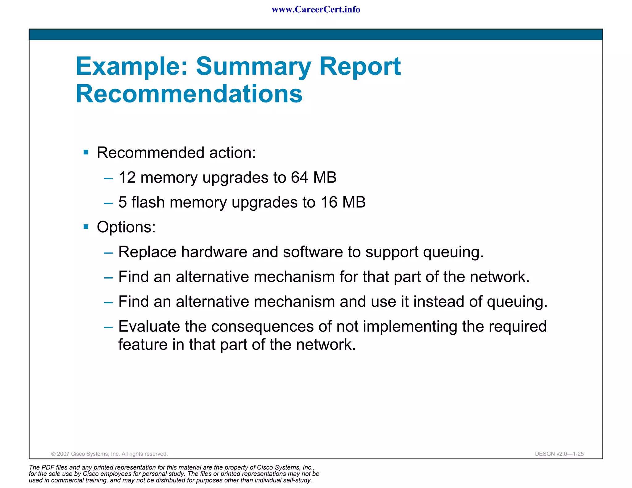 www.CareerCert.info




                 Example: Summary Report
                 Recommendations

                          Recommended action:
                             – 12 memory upgrades to 64 MB
                             – 5 flash memory upgrades to 16 MB
                          Options:
                             – Replace hardware and software to support queuing.
                             – Find an alternative mechanism for that part of the network.
                             – Find an alternative mechanism and use it instead of queuing.
                             – Evaluate the consequences of not implementing the required
                               feature in that part of the network.




        © 2007 Cisco Systems, Inc. All rights reserved.                                                     DESGN v2.0—1-25

The PDF files and any printed representation for this material are the property of Cisco Systems, Inc.,
for the sole use by Cisco employees for personal study. The files or printed representations may not be
used in commercial training, and may not be distributed for purposes other than individual self-study.
 