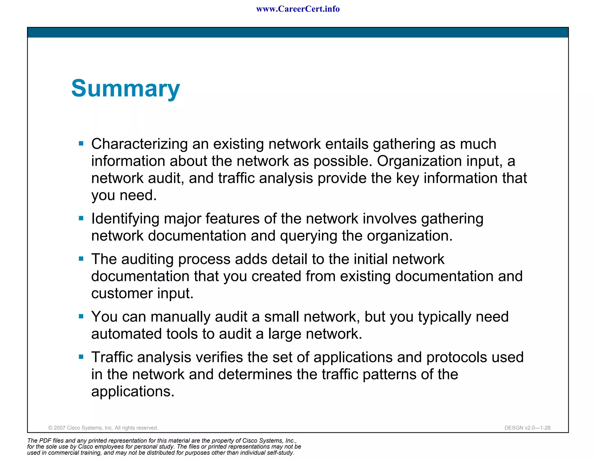 www.CareerCert.info




                 Summary

                          Characterizing an existing network entails gathering as much
                          information about the network as possible. Organization input, a
                          network audit, and traffic analysis provide the key information that
                          you need.
                          Identifying major features of the network involves gathering
                          network documentation and querying the organization.
                          The auditing process adds detail to the initial network
                          documentation that you created from existing documentation and
                          customer input.
                          You can manually audit a small network, but you typically need
                          automated tools to audit a large network.
                          Traffic analysis verifies the set of applications and protocols used
                          in the network and determines the traffic patterns of the
                          applications.

        © 2007 Cisco Systems, Inc. All rights reserved.                                                     DESGN v2.0—1-28

The PDF files and any printed representation for this material are the property of Cisco Systems, Inc.,
for the sole use by Cisco employees for personal study. The files or printed representations may not be
used in commercial training, and may not be distributed for purposes other than individual self-study.
 