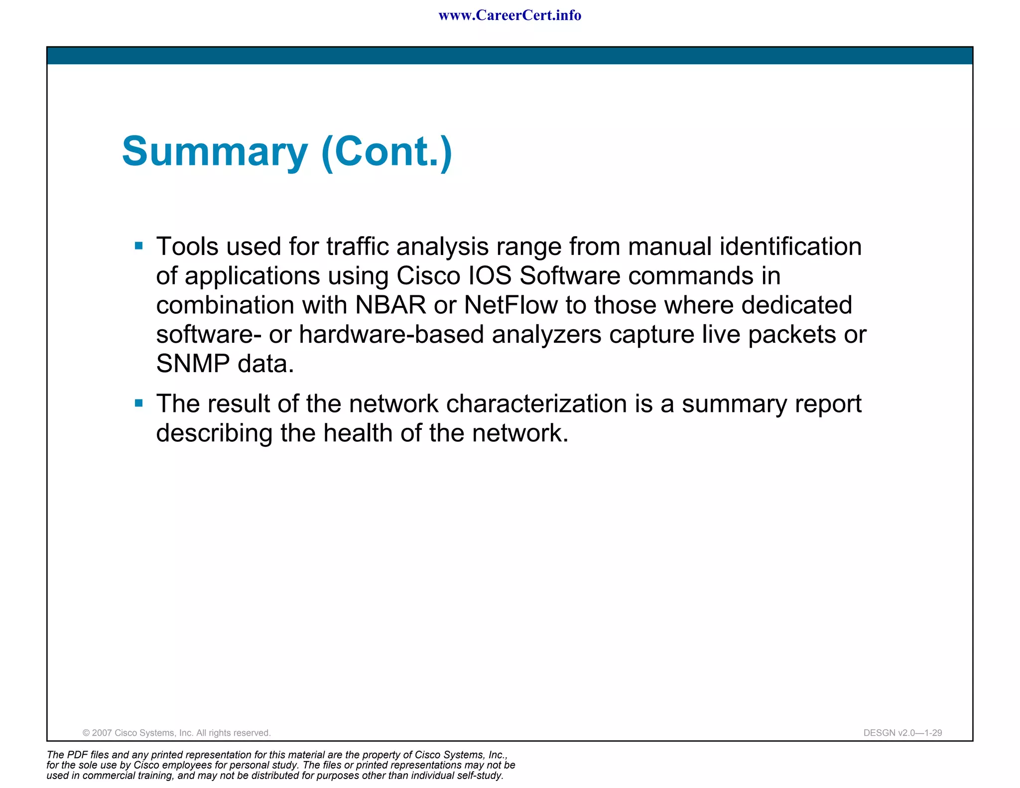 www.CareerCert.info




                 Summary (Cont.)

                          Tools used for traffic analysis range from manual identification
                          of applications using Cisco IOS Software commands in
                          combination with NBAR or NetFlow to those where dedicated
                          software- or hardware-based analyzers capture live packets or
                          SNMP data.
                          The result of the network characterization is a summary report
                          describing the health of the network.




        © 2007 Cisco Systems, Inc. All rights reserved.                                                     DESGN v2.0—1-29

The PDF files and any printed representation for this material are the property of Cisco Systems, Inc.,
for the sole use by Cisco employees for personal study. The files or printed representations may not be
used in commercial training, and may not be distributed for purposes other than individual self-study.
 