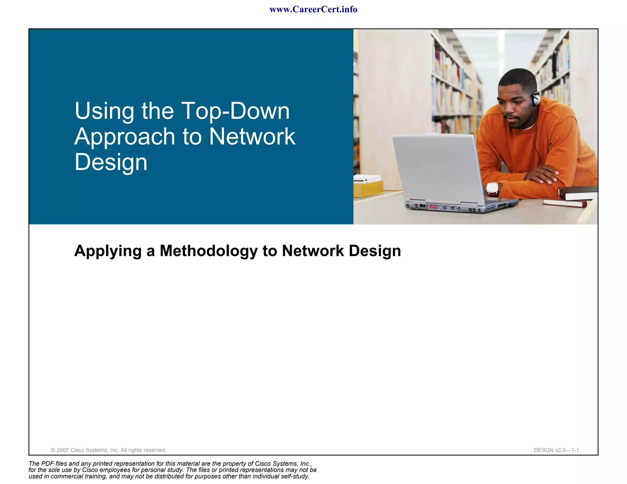 www.CareerCert.info




                 Using the Top-Down
                 Approach to Network
                 Design


                 Applying a Methodology to Network Design




        © 2007 Cisco Systems, Inc. All rights reserved.                                                     DESGN v2.0—1-1

The PDF files and any printed representation for this material are the property of Cisco Systems, Inc.,
for the sole use by Cisco employees for personal study. The files or printed representations may not be
used in commercial training, and may not be distributed for purposes other than individual self-study.
 