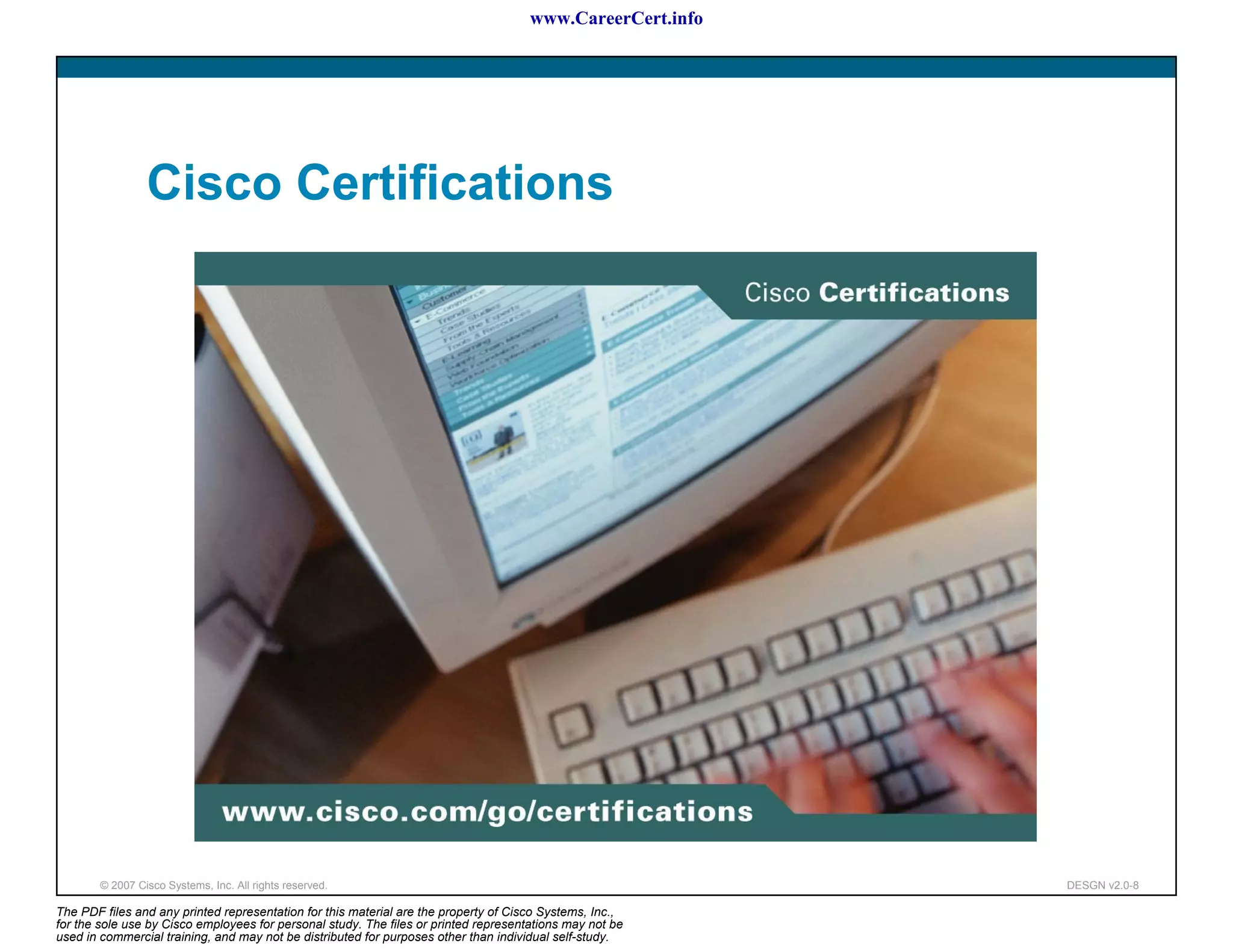 www.CareerCert.info




                 Cisco Certifications




        © 2007 Cisco Systems, Inc. All rights reserved.                                                     DESGN v2.0-8

The PDF files and any printed representation for this material are the property of Cisco Systems, Inc.,
for the sole use by Cisco employees for personal study. The files or printed representations may not be
used in commercial training, and may not be distributed for purposes other than individual self-study.
 