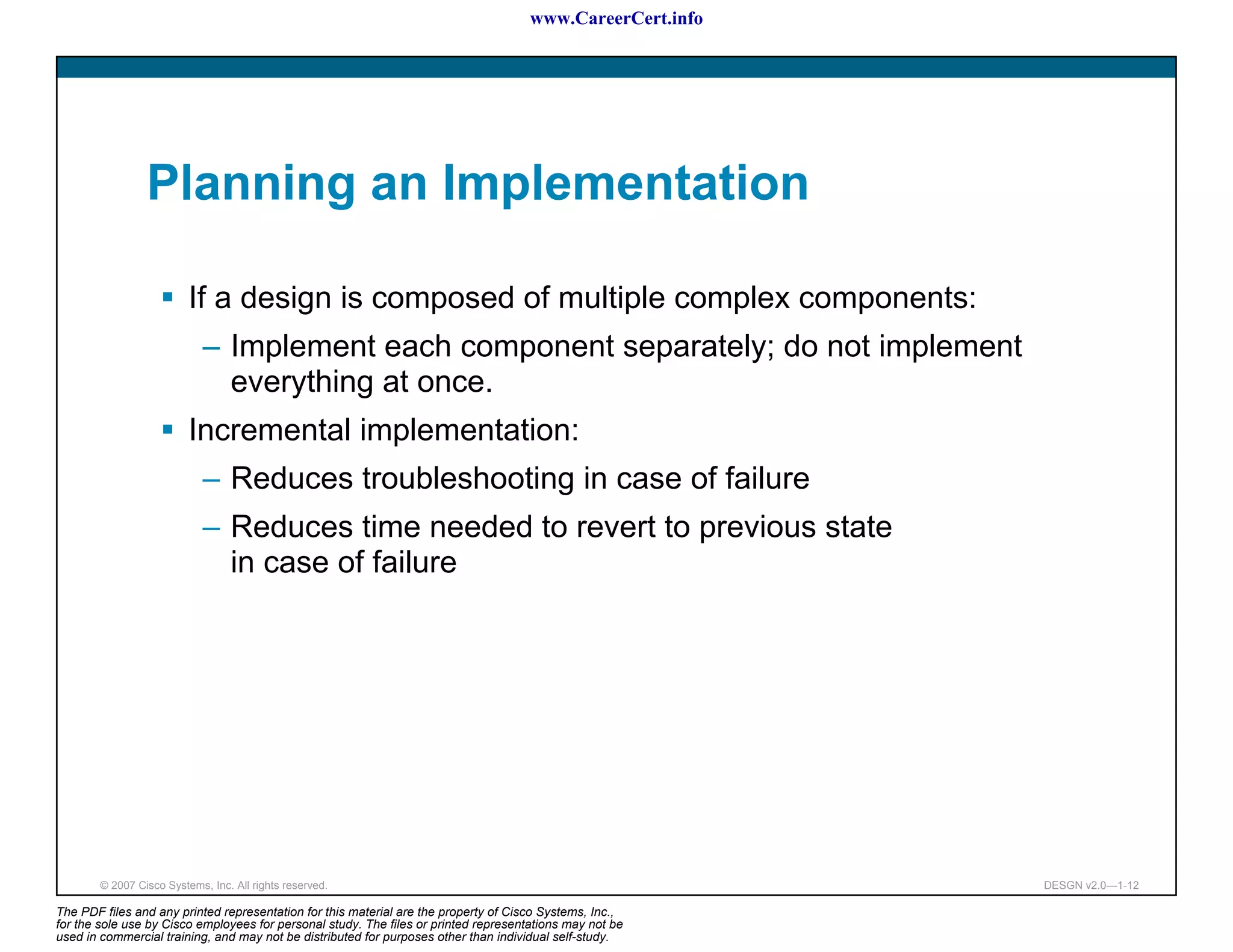 www.CareerCert.info




                 Planning an Implementation

                          If a design is composed of multiple complex components:
                             – Implement each component separately; do not implement
                               everything at once.
                          Incremental implementation:
                             – Reduces troubleshooting in case of failure
                             – Reduces time needed to revert to previous state
                               in case of failure




        © 2007 Cisco Systems, Inc. All rights reserved.                                                     DESGN v2.0—1-12

The PDF files and any printed representation for this material are the property of Cisco Systems, Inc.,
for the sole use by Cisco employees for personal study. The files or printed representations may not be
used in commercial training, and may not be distributed for purposes other than individual self-study.
 