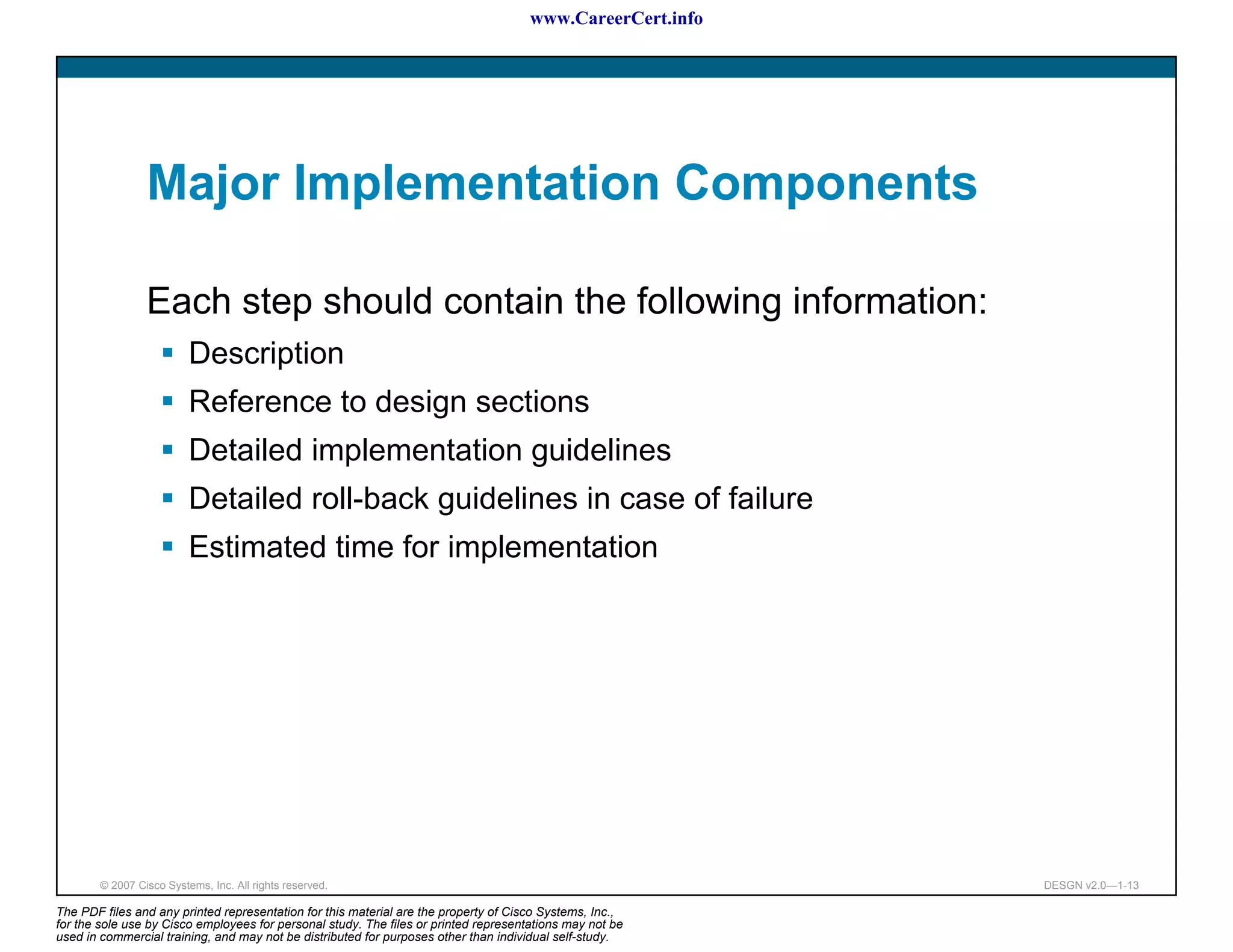 www.CareerCert.info




                 Major Implementation Components

                 Each step should contain the following information:
                          Description
                          Reference to design sections
                          Detailed implementation guidelines
                          Detailed roll-back guidelines in case of failure
                          Estimated time for implementation




        © 2007 Cisco Systems, Inc. All rights reserved.                                                     DESGN v2.0—1-13

The PDF files and any printed representation for this material are the property of Cisco Systems, Inc.,
for the sole use by Cisco employees for personal study. The files or printed representations may not be
used in commercial training, and may not be distributed for purposes other than individual self-study.
 