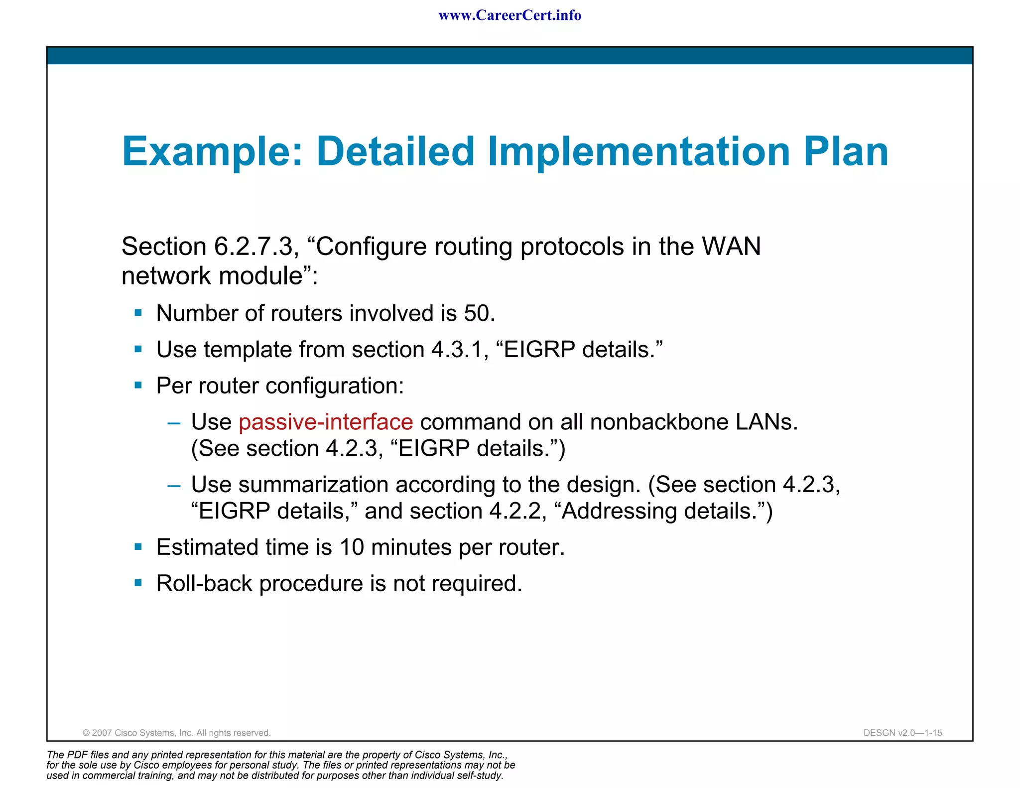 www.CareerCert.info




                 Example: Detailed Implementation Plan

                 Section 6.2.7.3, “Configure routing protocols in the WAN
                 network module”:
                          Number of routers involved is 50.
                          Use template from section 4.3.1, “EIGRP details.”
                          Per router configuration:
                             – Use passive-interface command on all nonbackbone LANs.
                               (See section 4.2.3, “EIGRP details.”)
                             – Use summarization according to the design. (See section 4.2.3,
                               “EIGRP details,” and section 4.2.2, “Addressing details.”)
                          Estimated time is 10 minutes per router.
                          Roll-back procedure is not required.




        © 2007 Cisco Systems, Inc. All rights reserved.                                                     DESGN v2.0—1-15

The PDF files and any printed representation for this material are the property of Cisco Systems, Inc.,
for the sole use by Cisco employees for personal study. The files or printed representations may not be
used in commercial training, and may not be distributed for purposes other than individual self-study.
 