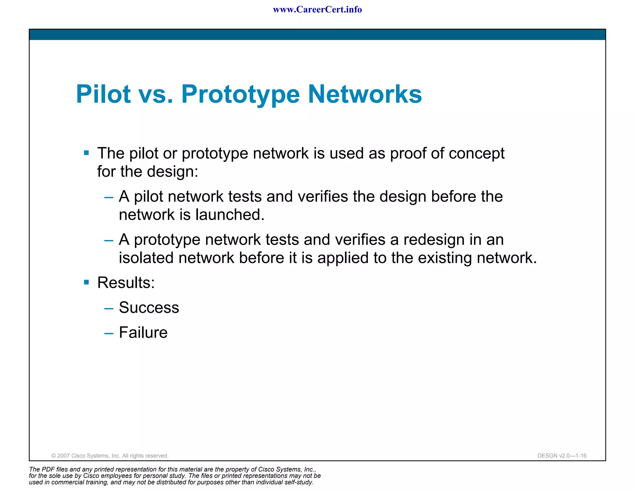 www.CareerCert.info




                 Pilot vs. Prototype Networks

                          The pilot or prototype network is used as proof of concept
                          for the design:
                             – A pilot network tests and verifies the design before the
                               network is launched.
                             – A prototype network tests and verifies a redesign in an
                               isolated network before it is applied to the existing network.
                          Results:
                             – Success
                             – Failure




        © 2007 Cisco Systems, Inc. All rights reserved.                                                     DESGN v2.0—1-16

The PDF files and any printed representation for this material are the property of Cisco Systems, Inc.,
for the sole use by Cisco employees for personal study. The files or printed representations may not be
used in commercial training, and may not be distributed for purposes other than individual self-study.
 
