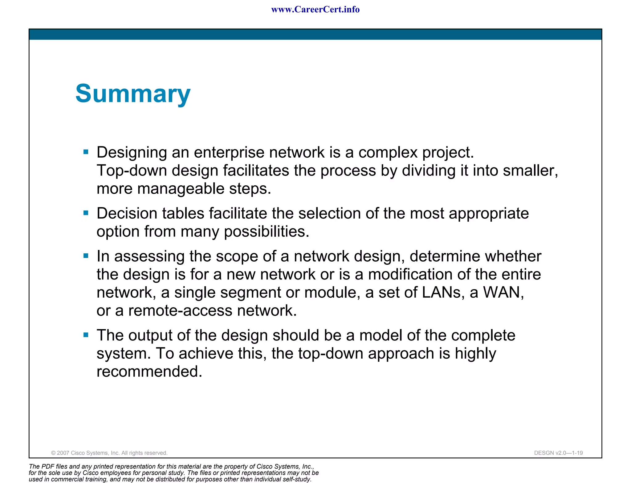 www.CareerCert.info




                 Summary

                          Designing an enterprise network is a complex project.
                          Top-down design facilitates the process by dividing it into smaller,
                          more manageable steps.
                          Decision tables facilitate the selection of the most appropriate
                          option from many possibilities.
                          In assessing the scope of a network design, determine whether
                          the design is for a new network or is a modification of the entire
                          network, a single segment or module, a set of LANs, a WAN,
                          or a remote-access network.
                          The output of the design should be a model of the complete
                          system. To achieve this, the top-down approach is highly
                          recommended.



        © 2007 Cisco Systems, Inc. All rights reserved.                                                     DESGN v2.0—1-19

The PDF files and any printed representation for this material are the property of Cisco Systems, Inc.,
for the sole use by Cisco employees for personal study. The files or printed representations may not be
used in commercial training, and may not be distributed for purposes other than individual self-study.
 