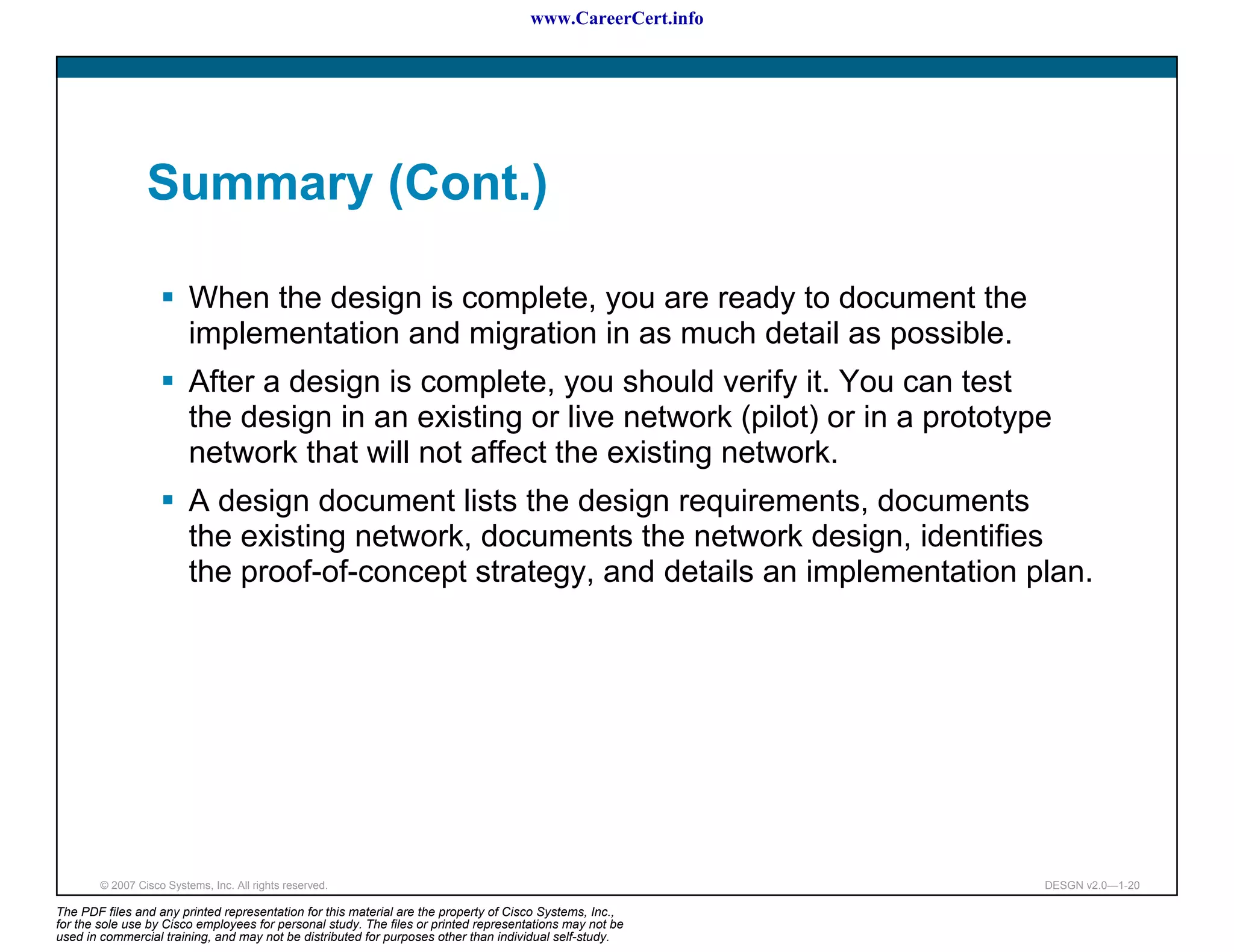 www.CareerCert.info




                 Summary (Cont.)

                          When the design is complete, you are ready to document the
                          implementation and migration in as much detail as possible.
                          After a design is complete, you should verify it. You can test
                          the design in an existing or live network (pilot) or in a prototype
                          network that will not affect the existing network.
                          A design document lists the design requirements, documents
                          the existing network, documents the network design, identifies
                          the proof-of-concept strategy, and details an implementation plan.




        © 2007 Cisco Systems, Inc. All rights reserved.                                                     DESGN v2.0—1-20

The PDF files and any printed representation for this material are the property of Cisco Systems, Inc.,
for the sole use by Cisco employees for personal study. The files or printed representations may not be
used in commercial training, and may not be distributed for purposes other than individual self-study.
 