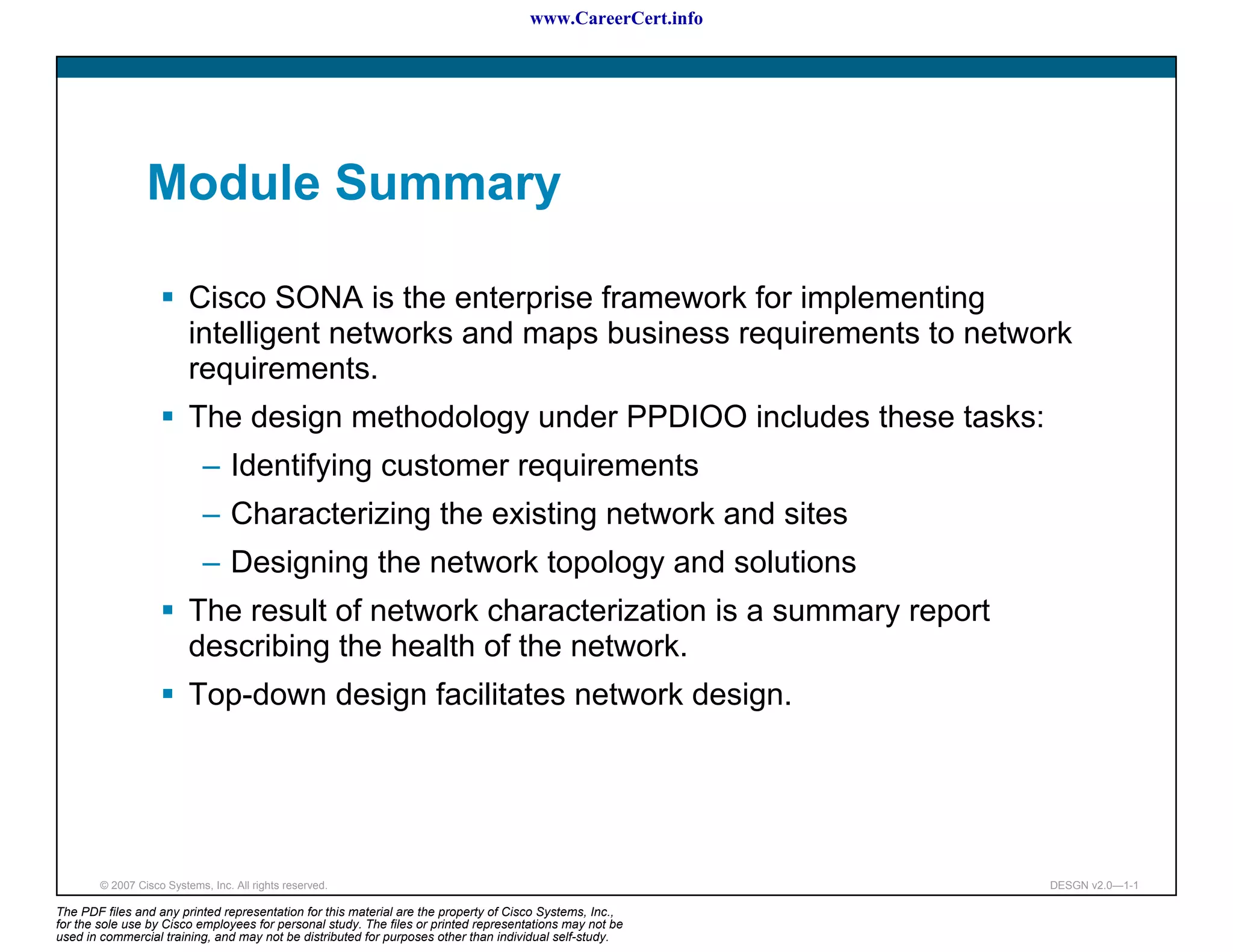 www.CareerCert.info




                 Module Summary

                          Cisco SONA is the enterprise framework for implementing
                          intelligent networks and maps business requirements to network
                          requirements.
                          The design methodology under PPDIOO includes these tasks:
                             – Identifying customer requirements
                             – Characterizing the existing network and sites
                             – Designing the network topology and solutions
                          The result of network characterization is a summary report
                          describing the health of the network.
                          Top-down design facilitates network design.




        © 2007 Cisco Systems, Inc. All rights reserved.                                                     DESGN v2.0—1-1

The PDF files and any printed representation for this material are the property of Cisco Systems, Inc.,
for the sole use by Cisco employees for personal study. The files or printed representations may not be
used in commercial training, and may not be distributed for purposes other than individual self-study.
 