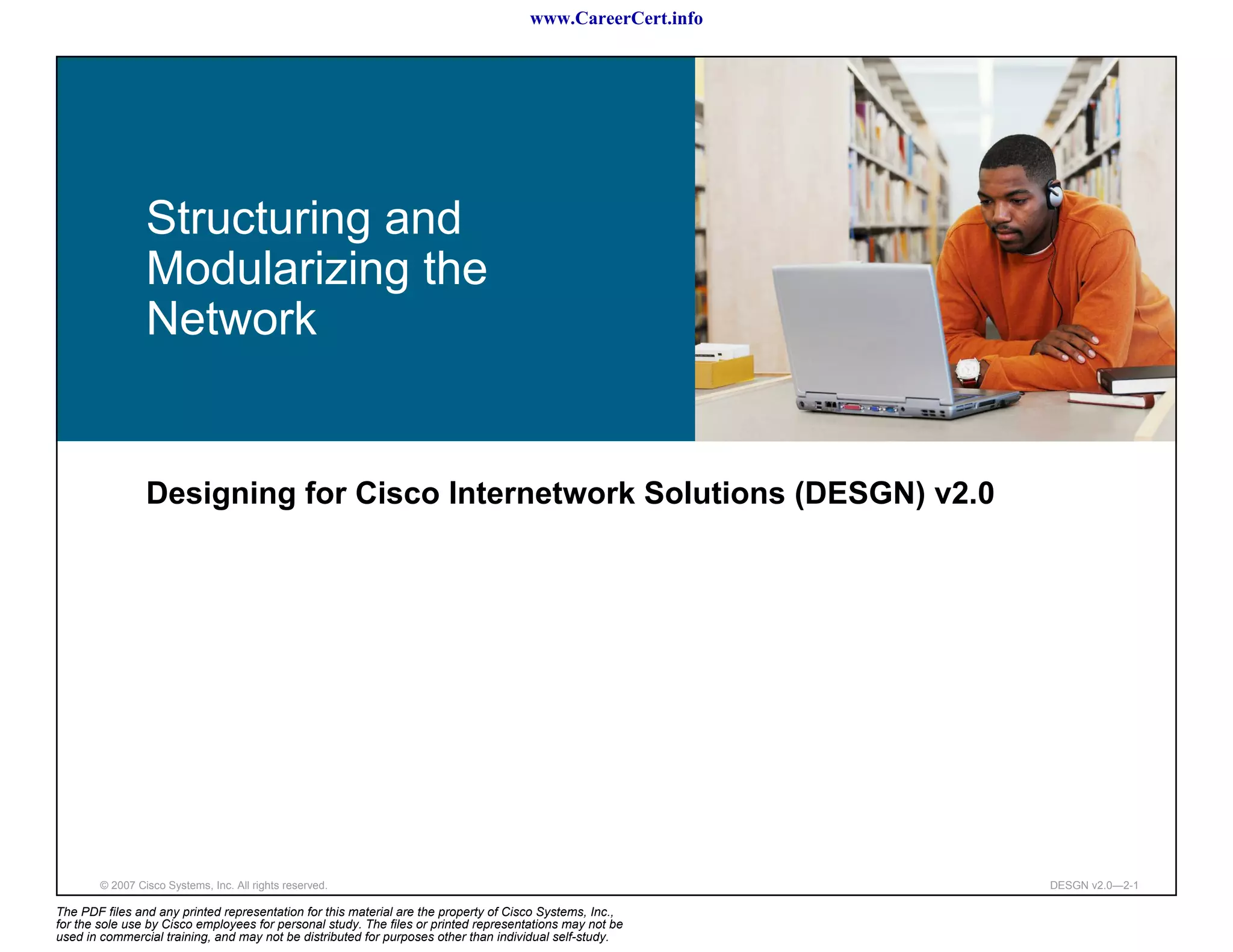 www.CareerCert.info




                 Structuring and
                 Modularizing the
                 Network


                 Designing for Cisco Internetwork Solutions (DESGN) v2.0




        © 2007 Cisco Systems, Inc. All rights reserved.                                                     DESGN v2.0—2-1

The PDF files and any printed representation for this material are the property of Cisco Systems, Inc.,
for the sole use by Cisco employees for personal study. The files or printed representations may not be
used in commercial training, and may not be distributed for purposes other than individual self-study.
 