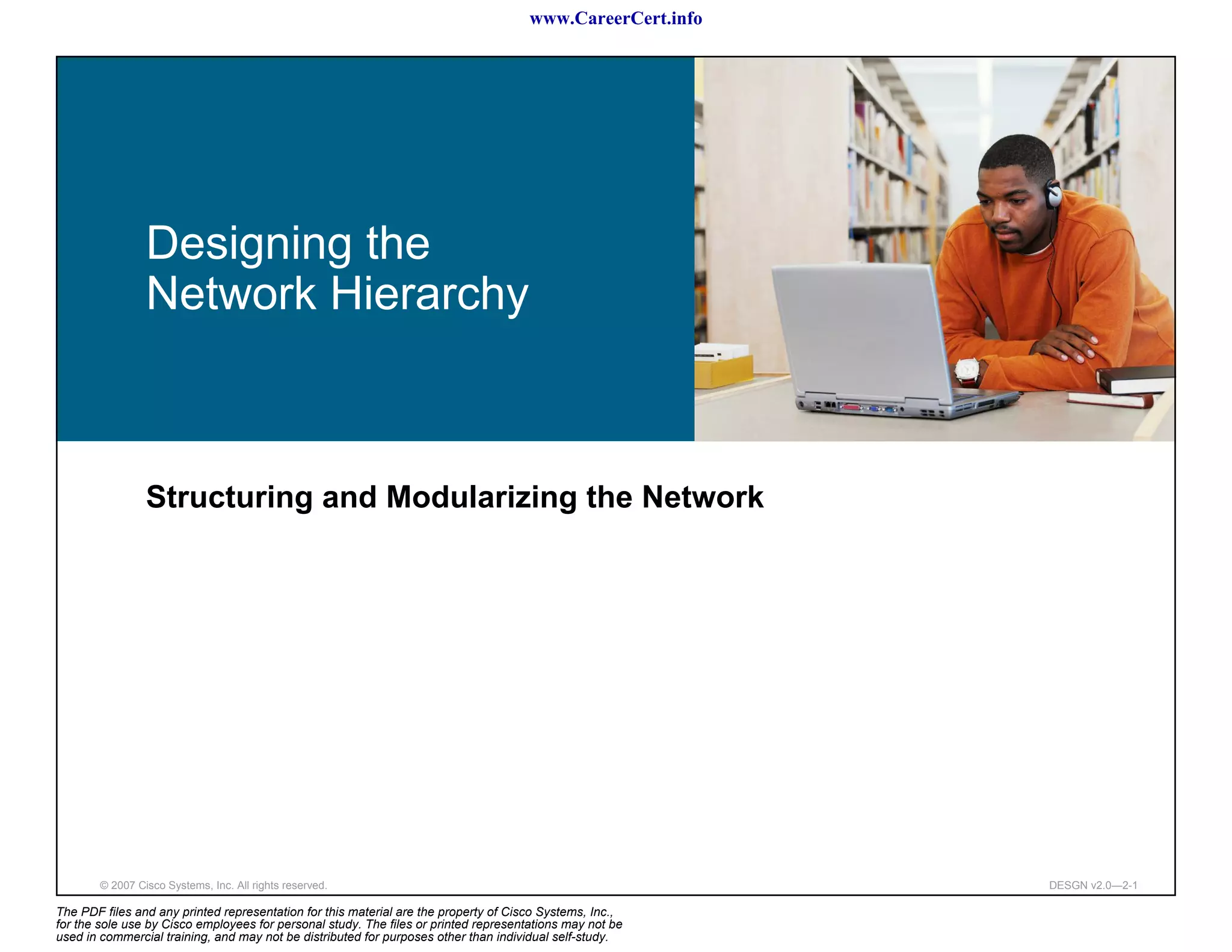 www.CareerCert.info




                 Designing the
                 Network Hierarchy



                 Structuring and Modularizing the Network




        © 2007 Cisco Systems, Inc. All rights reserved.                                                     DESGN v2.0—2-1

The PDF files and any printed representation for this material are the property of Cisco Systems, Inc.,
for the sole use by Cisco employees for personal study. The files or printed representations may not be
used in commercial training, and may not be distributed for purposes other than individual self-study.
 