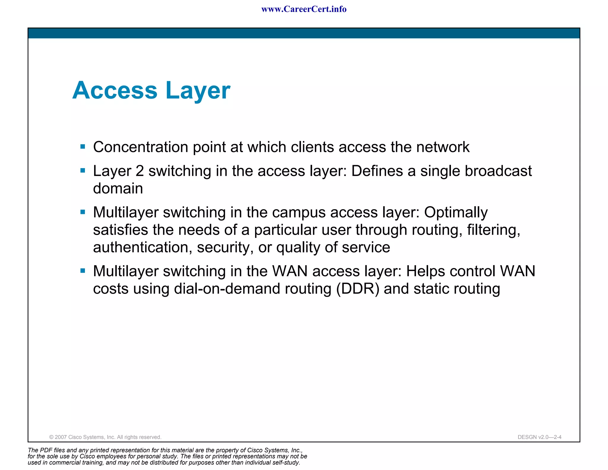 www.CareerCert.info




                 Access Layer

                          Concentration point at which clients access the network
                          Layer 2 switching in the access layer: Defines a single broadcast
                          domain
                          Multilayer switching in the campus access layer: Optimally
                          satisfies the needs of a particular user through routing, filtering,
                          authentication, security, or quality of service
                          Multilayer switching in the WAN access layer: Helps control WAN
                          costs using dial-on-demand routing (DDR) and static routing




        © 2007 Cisco Systems, Inc. All rights reserved.                                                     DESGN v2.0—2-4

The PDF files and any printed representation for this material are the property of Cisco Systems, Inc.,
for the sole use by Cisco employees for personal study. The files or printed representations may not be
used in commercial training, and may not be distributed for purposes other than individual self-study.
 