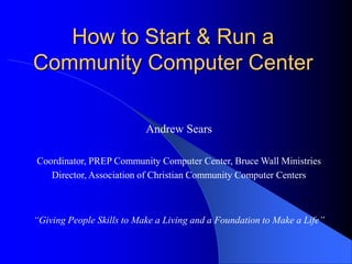 How to Start & Run a
Community Computer Center
Andrew Sears
Coordinator, PREP Community Computer Center, Bruce Wall Ministries
Director, Association of Christian Community Computer Centers
“Giving People Skills to Make a Living and a Foundation to Make a Life”
 