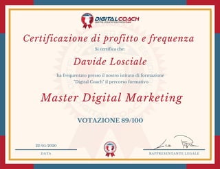 Si certifica che:
ha frequentato presso il nostro istituto di formazione
"Digital Coach" il percorso formativo
Certificazione di profitto e frequenza 
DATA RAPPRESENTANTE LEGALE
22/05/2020
VOTAZIONE 89/100
Davide Losciale
Master Digital Marketing
 