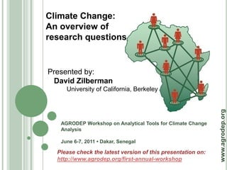 Climate Change:
An overview of
research questions


Presented by:
 David Zilberman
     University of California, Berkeley




                                                             www.agrodep.org
   AGRODEP Workshop on Analytical Tools for Climate Change
   Analysis

   June 6-7, 2011 • Dakar, Senegal

  Please check the latest version of this presentation on:
  http://www.agrodep.org/first-annual-workshop
 