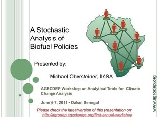 A Stochastic
Analysis of
Biofuel Policies

 Presented by:

         Michael Obersteiner, IIASA




                                                             www.agrodep.org
    AGRODEP Workshop on Analytical Tools for Climate
    Change Analysis

    June 6-7, 2011 • Dakar, Senegal
  Please check the latest version of this presentation on:
     http://agrodep.cgxchange.org/first-annual-workshop
 