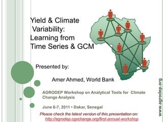 Yield & Climate
Variability:
Learning from
Time Series & GCM

 Presented by:

        Amer Ahmed, World Bank




                                                             www.agrodep.org
   AGRODEP Workshop on Analytical Tools for Climate
   Change Analysis

   June 6-7, 2011 • Dakar, Senegal
  Please check the latest version of this presentation on:
     http://agrodep.cgxchange.org/first-annual-workshop
 