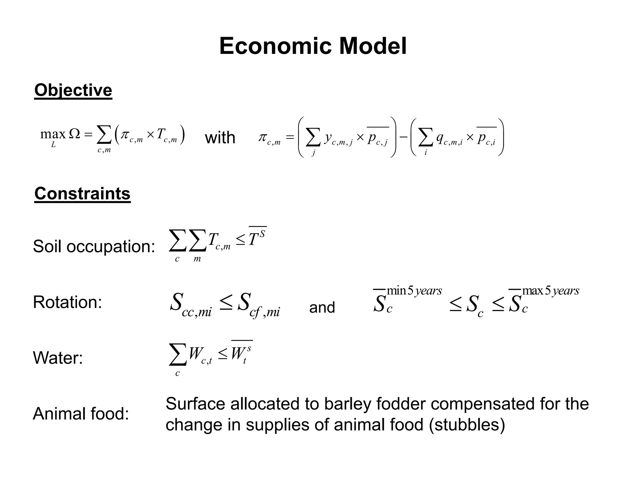 Economic Model
Objective
                                                                                                      
max     c , m  Tc , m        with    c , m    y c , m , j  pc , j     qc , m , i  pc , i 
  L
           c ,m
                                                        j                          i                  


Constraints


Soil occupation:  Tc,m  T S
                          c     m


                                                                             min5 years                       max5 years
Rotation:                Scc,mi  Scf ,mi                and             S   c               Sc  S          c


Water:                    Wc ,t  Wt s
                           c


                         Surface allocated to barley fodder compensated for the
Animal food:
                         change in supplies of animal food (stubbles)
 