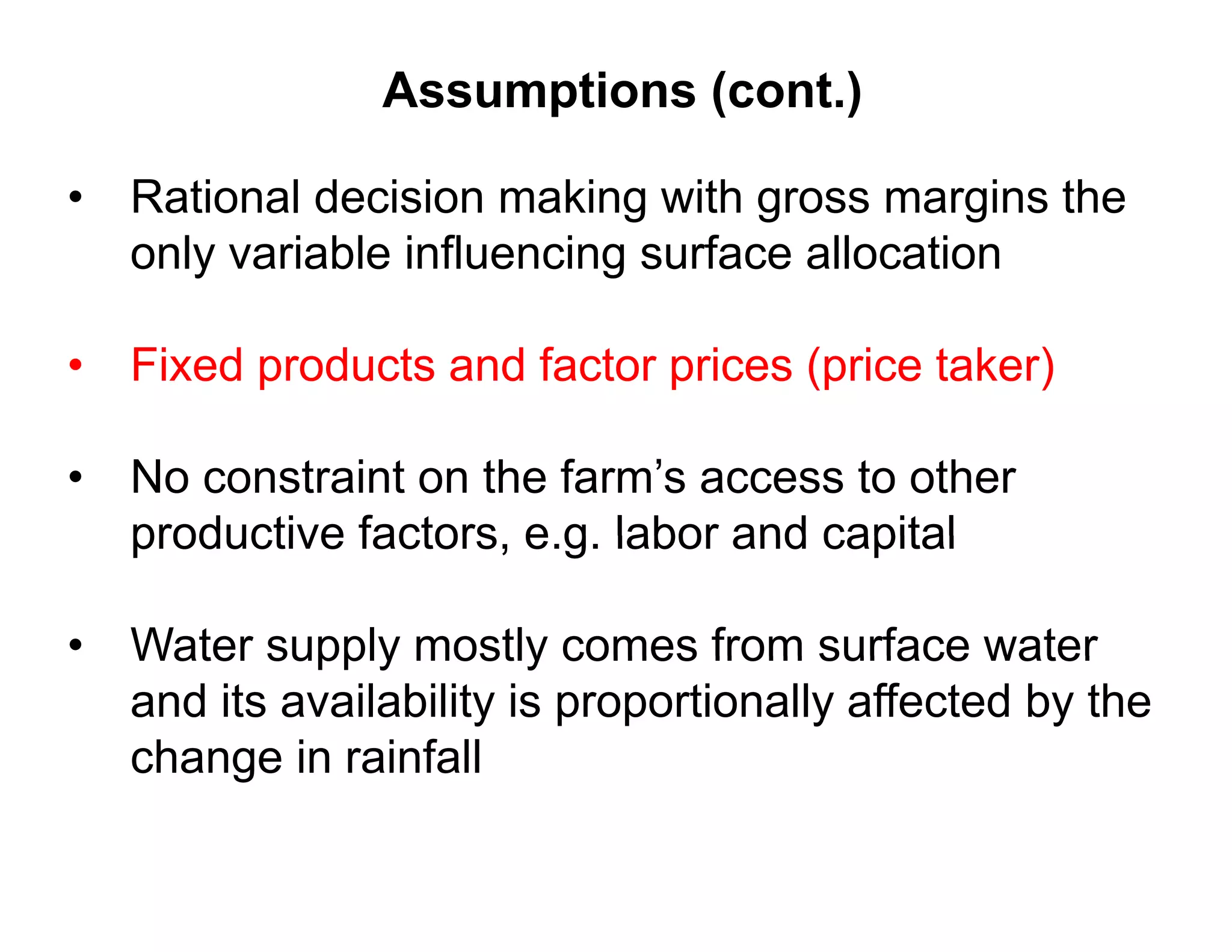 Assumptions (cont.)

• Rational decision making with gross margins the
  only variable influencing surface allocation

• Fixed products and factor prices (price taker)

• No constraint on the farm’s access to other
  productive factors e g labor and capital
             factors, e.g.

•   Water supply mostly comes from surface water
    and its availability is proportionally affected by the
    change in rainfall
         g
 