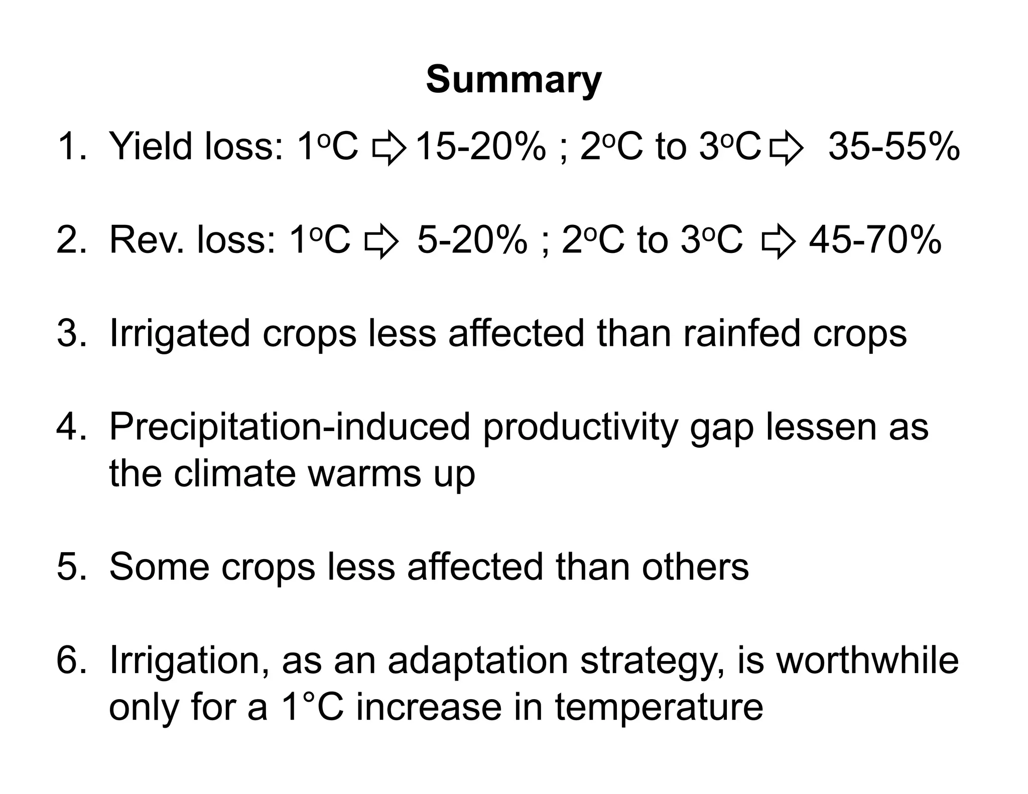 Summary
1.
1 Yield loss: 1oC    15 20% ; 2oC to 3oC
                     15-20%                   35 55%
                                              35-55%

2. Rev.
2 Rev loss: 1oC      5-20% ; 2oC to 3oC
                     5 20%                   45-70%
                                             45 70%

3. Irrigated crops less affected than rainfed crops
       g        p                                p

4. Precipitation-induced productivity gap lessen as
         p               p          yg p
   the climate warms up

5. Some crops less affected than others

6. Irrigation, as an adaptation strategy, i worthwhile
6 I i ti              d t ti     t t      is   th hil
   only for a 1°C increase in temperature
 