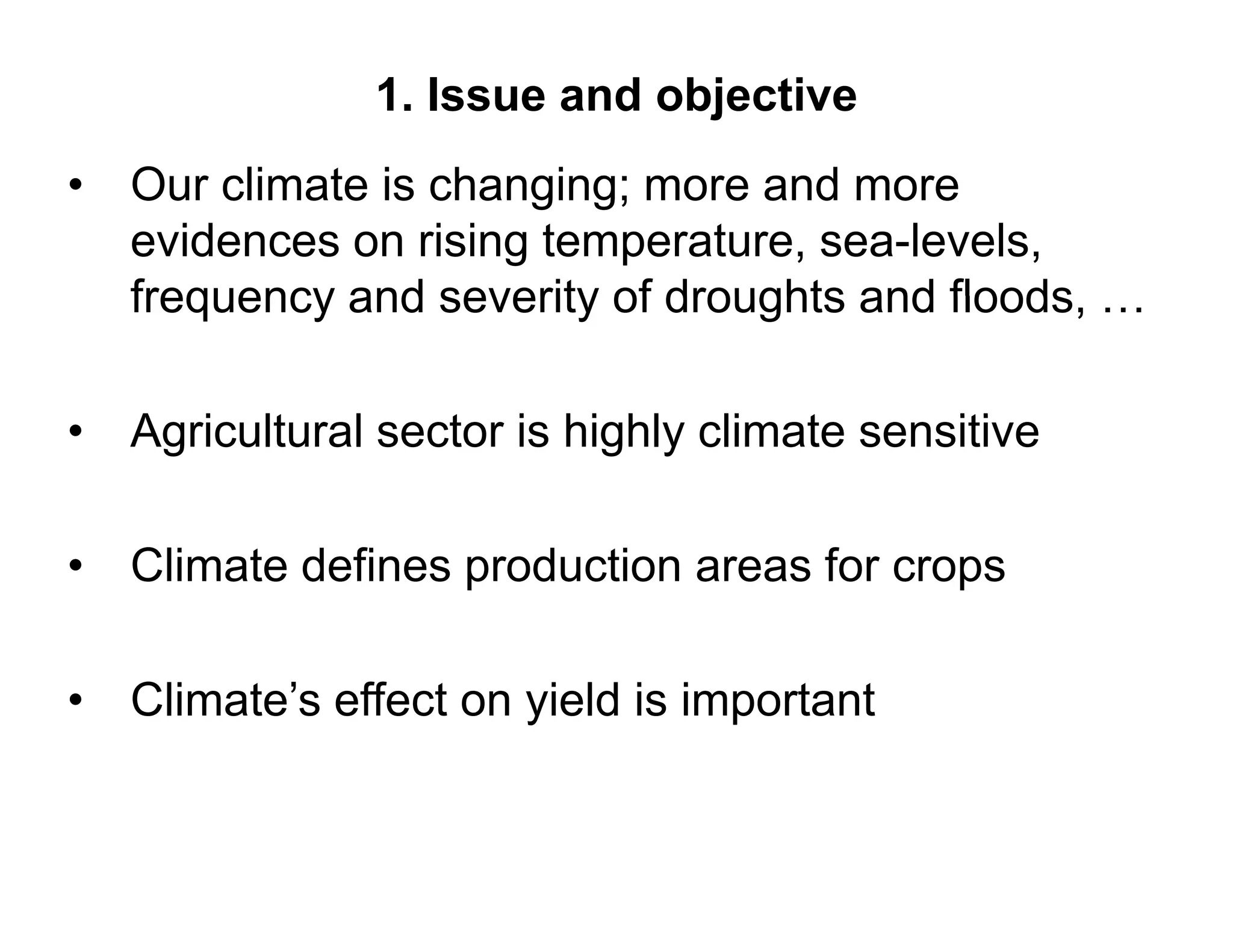 1. Issue and objective
•   Our
    O r climate is changing more and more
                   changing;
    evidences on rising temperature, sea-levels,
    frequency and severity of droughts and floods …
                                           floods,

•   Agricultural
    A i lt l sector i hi hl climate sensitive
                 t is highly li t       iti

• Climate defines production areas for crops

• Climate’s effect on yield is important
 