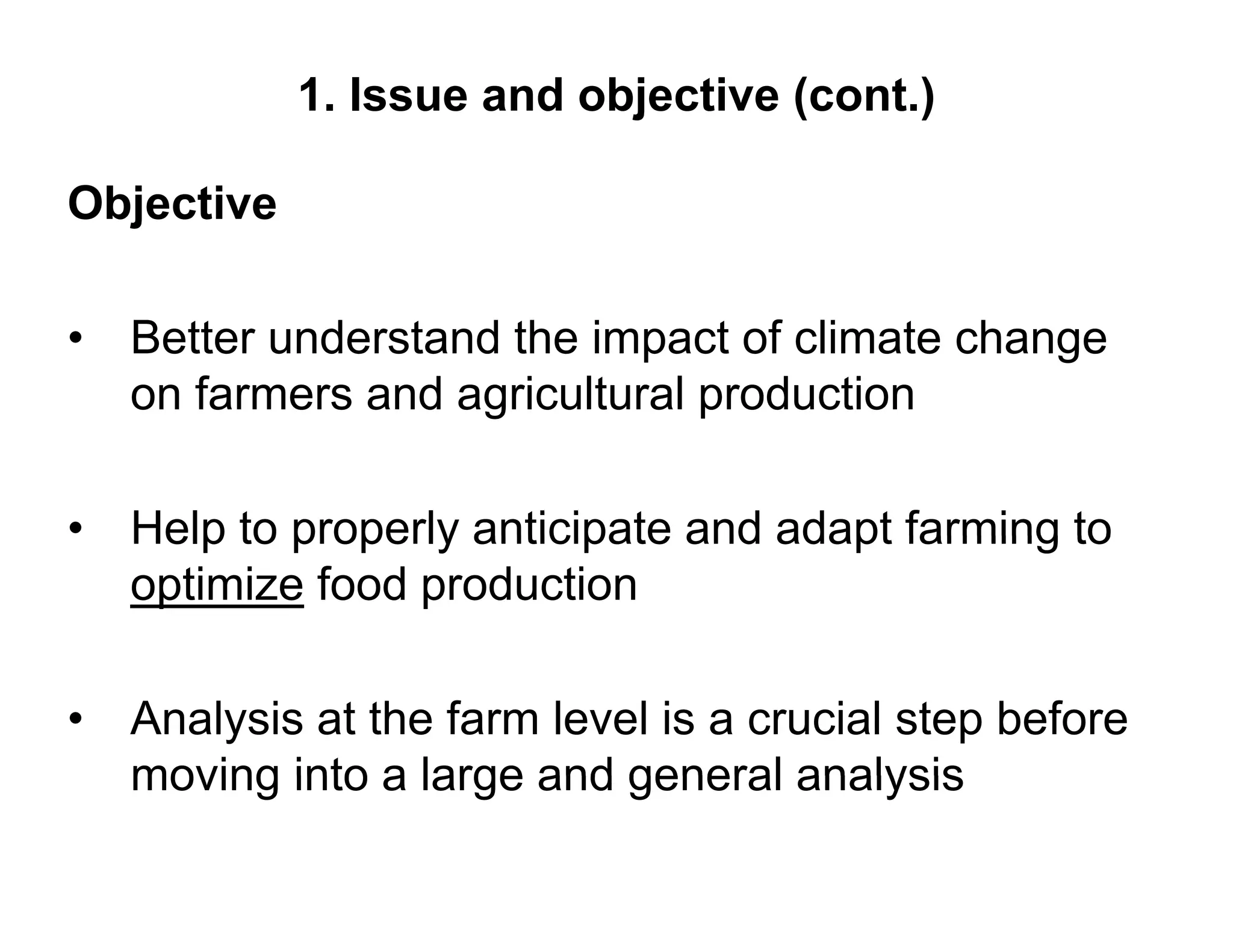 1. Issue and objective (cont.)

Objective

• Better understand the impact of climate change
  on farmers and agricultural p
                  g           production

•   Help to properly anticipate and adapt farming to
    optimize food production

• Analysis at the farm level is a crucial step before
  moving into a large and general analysis
 