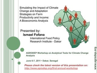 Simulating the Impact of Climate
Change and Adaptation
Strategies on Farm
Productivity and Income:
A Bioeconomic Analysis


Presented by:
 Ismael Fofana
        International Food Policy
        Research Institute - Dakar




                                                               www.agrodep.org
     AGRODEP Workshop on Analytical Tools for Climate Change
     Analysis

     June 6-7, 2011 • Dakar, Senegal

    Please check the latest version of this presentation on:
    http://www.agrodep.org/first-annual-workshop
 