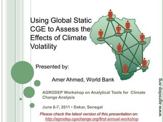 Using Global Static
CGE to Assess the
Effects of Climate
Volatility

 Presented by:

        Amer Ahmed, World Bank




                                                             www.agrodep.org
   AGRODEP Workshop on Analytical Tools for Climate
   Change Analysis

   June 6-7, 2011 • Dakar, Senegal
  Please check the latest version of this presentation on:
     http://agrodep.cgxchange.org/first-annual-workshop
 