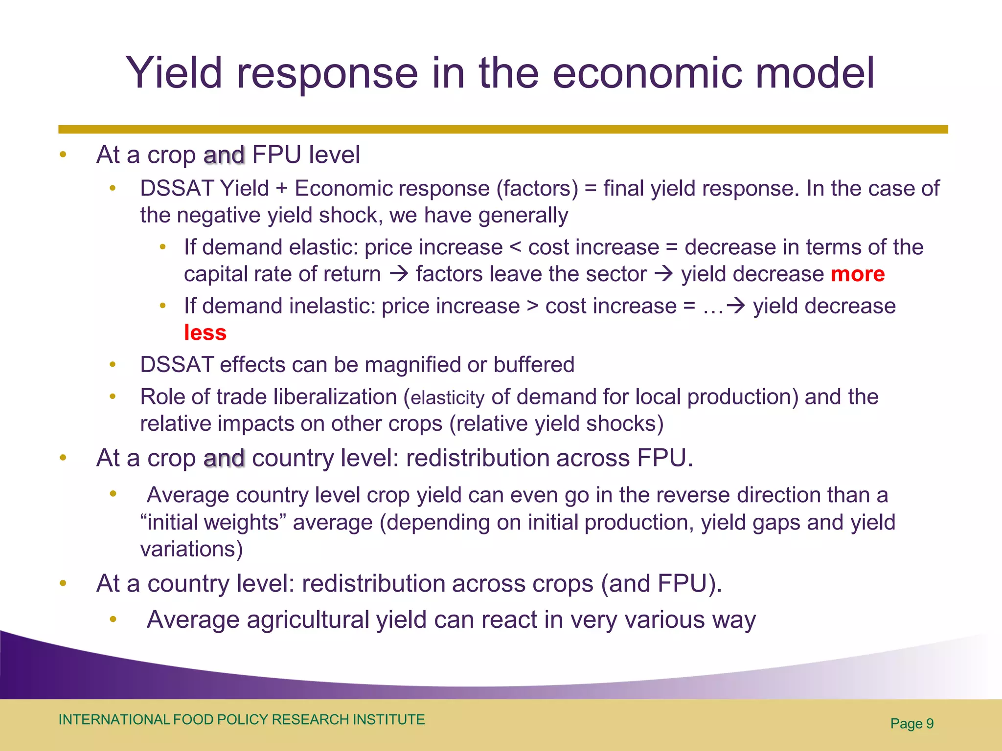 Yield response in the economic model
•   At a crop and FPU level
      •   DSSAT Yield + Economic response (factors) = final yield response. In the case of
          the negative yield shock, we have generally
            • If demand elastic: price increase < cost increase = decrease in terms of the
               capital rate of return  factors leave the sector  yield decrease more
            • If demand inelastic: price increase > cost increase = … yield decrease
               less
      •   DSSAT effects can be magnified or buffered
      •   Role of trade liberalization (elasticity of demand for local production) and the
          relative impacts on other crops (relative yield shocks)
•   At a crop and country level: redistribution across FPU.
     • Average country level crop yield can even go in the reverse direction than a
          “initial weights” average (depending on initial production, yield gaps and yield
          variations)
•   At a country level: redistribution across crops (and FPU).
     • Average agricultural yield can react in very various way


INTERNATIONAL FOOD POLICY RESEARCH INSTITUTE                                             Page 9
 