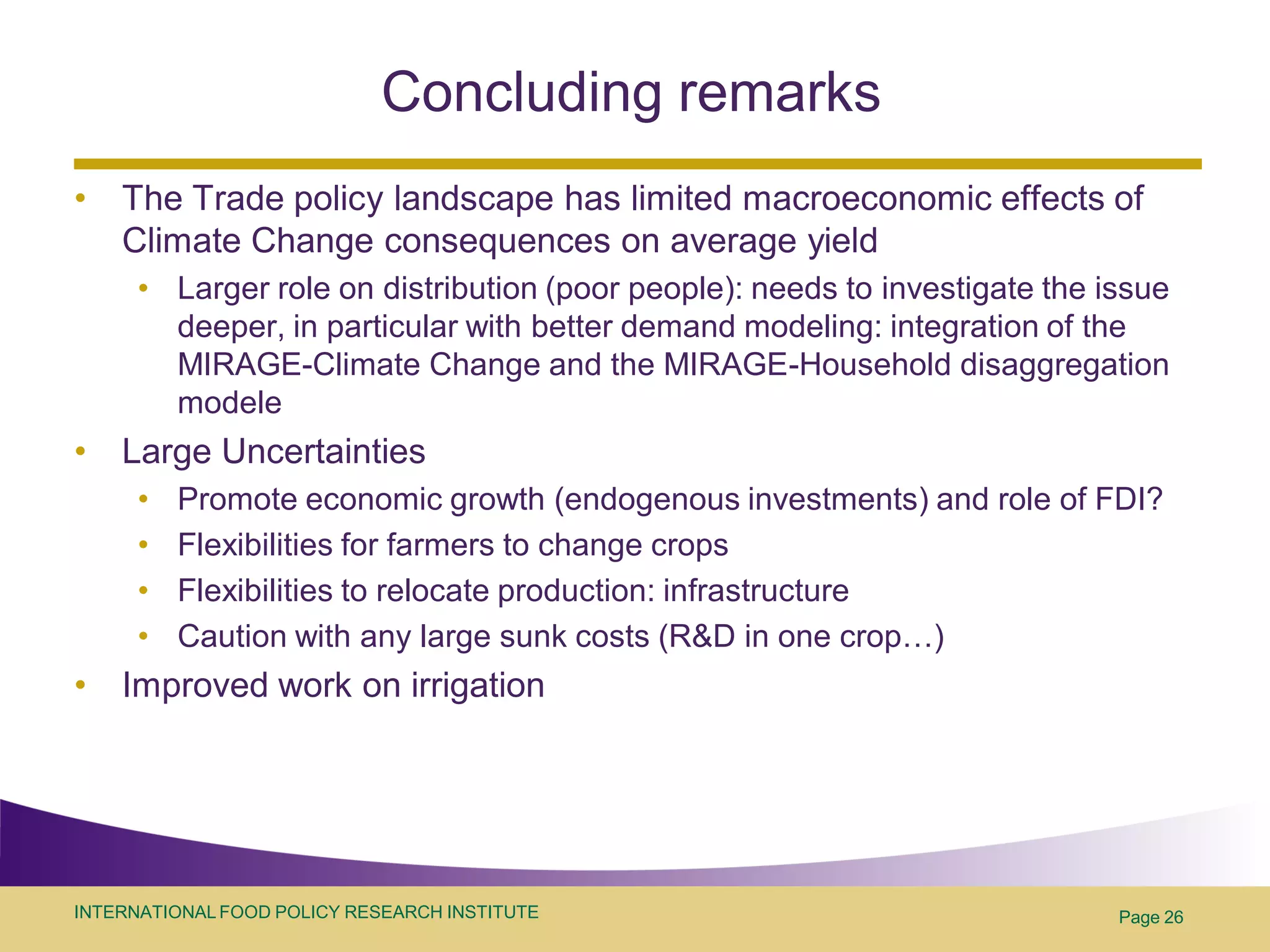 Concluding remarks
•   The Trade policy landscape has limited macroeconomic effects of
    Climate Change consequences on average yield
      • Larger role on distribution (poor people): needs to investigate the issue
        deeper, in particular with better demand modeling: integration of the
        MIRAGE-Climate Change and the MIRAGE-Household disaggregation
        modele
•   Large Uncertainties
      •   Promote economic growth (endogenous investments) and role of FDI?
      •   Flexibilities for farmers to change crops
      •   Flexibilities to relocate production: infrastructure
      •   Caution with any large sunk costs (R&D in one crop…)
•   Improved work on irrigation




INTERNATIONAL FOOD POLICY RESEARCH INSTITUTE                                 Page 26
 