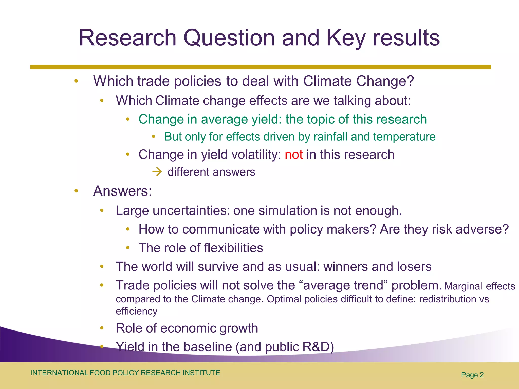 Research Question and Key results
          •   Which trade policies to deal with Climate Change?
                • Which Climate change effects are we talking about:
                   • Change in average yield: the topic of this research
                            • But only for effects driven by rainfall and temperature
                      • Change in yield volatility: not in this research
                             different answers
          •   Answers:
                • Large uncertainties: one simulation is not enough.
                   • How to communicate with policy makers? Are they risk adverse?
                   • The role of flexibilities
                • The world will survive and as usual: winners and losers
                • Trade policies will not solve the “average trend” problem. Marginal effects
                   compared to the Climate change. Optimal policies difficult to define: redistribution vs
                   efficiency
                • Role of economic growth
                • Yield in the baseline (and public R&D)
INTERNATIONAL FOOD POLICY RESEARCH INSTITUTE                                                       Page 2
 