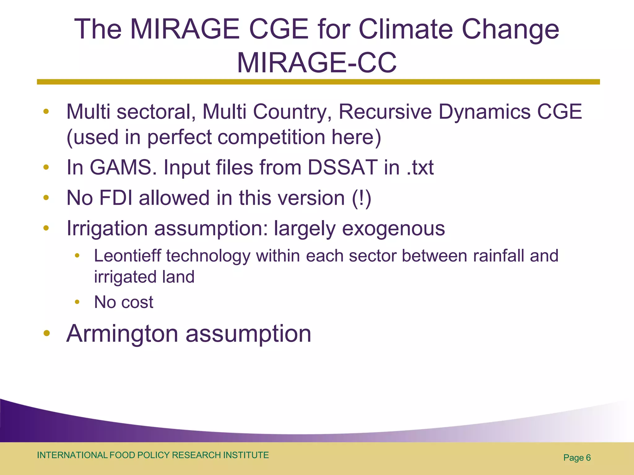 The MIRAGE CGE for Climate Change
                MIRAGE-CC
 • Multi sectoral, Multi Country, Recursive Dynamics CGE
   (used in perfect competition here)
 • In GAMS. Input files from DSSAT in .txt
 • No FDI allowed in this version (!)
 • Irrigation assumption: largely exogenous
       • Leontieff technology within each sector between rainfall and
         irrigated land
       • No cost
 • Armington assumption



INTERNATIONAL FOOD POLICY RESEARCH INSTITUTE                            Page 6
 