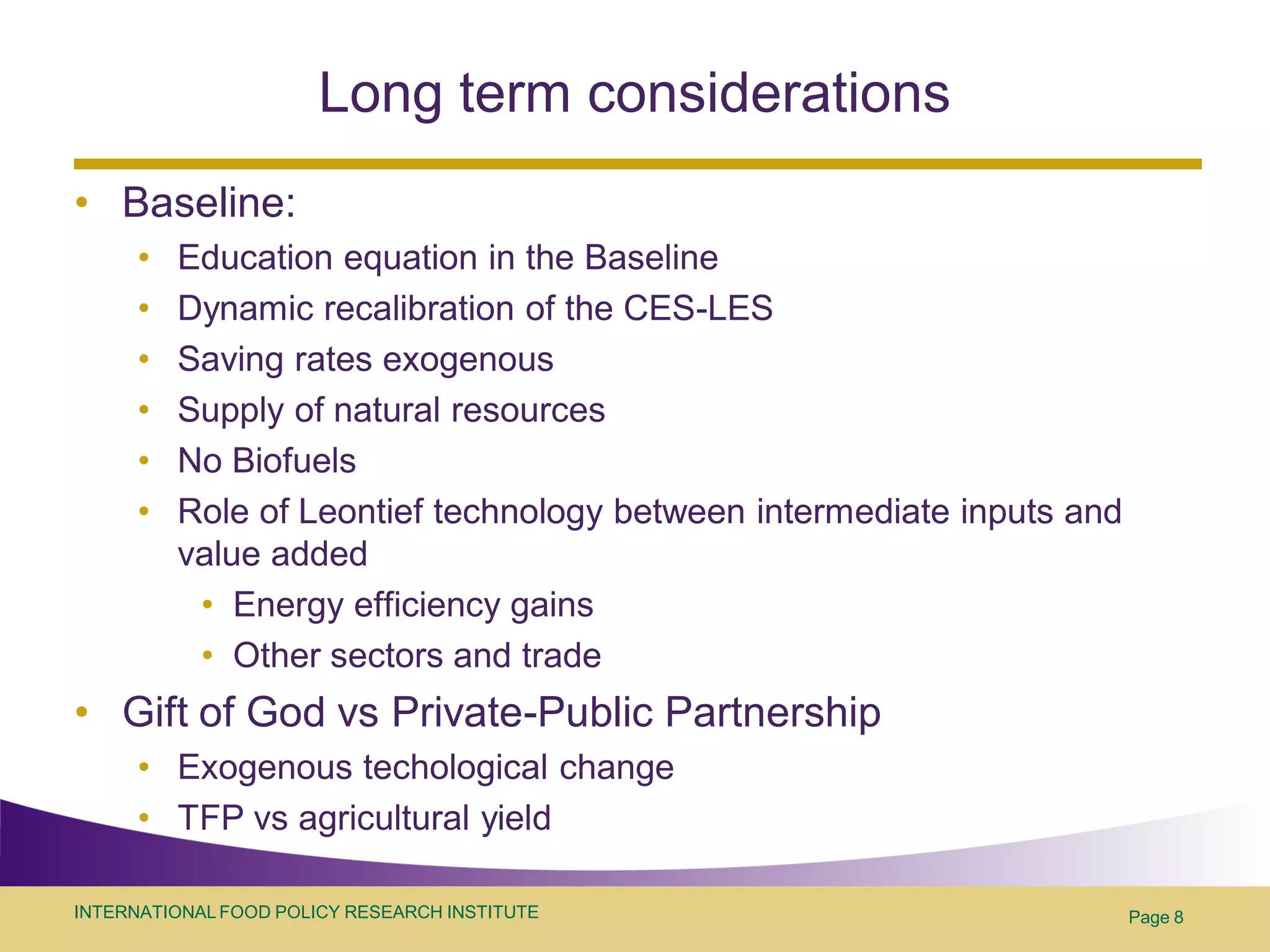 Long term considerations
• Baseline:
      •   Education equation in the Baseline
      •   Dynamic recalibration of the CES-LES
      •   Saving rates exogenous
      •   Supply of natural resources
      •   No Biofuels
      •   Role of Leontief technology between intermediate inputs and
          value added
           • Energy efficiency gains
           • Other sectors and trade
• Gift of God vs Private-Public Partnership
      • Exogenous techological change
      • TFP vs agricultural yield

INTERNATIONAL FOOD POLICY RESEARCH INSTITUTE                            Page 8
 