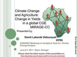 Climate Change
and Agriculture:
Change in Yields
     in a global CGE
           MIRAGE-CC
 Presented by:

         David Laborde Debucquet




                                                             www.agrodep.org
                                IFPRI
    AGRODEP Workshop on Analytical Tools for Climate
    Change Analysis

    June 6-7, 2011 • Dakar, Senegal
  Please check the latest version of this presentation on:
     http://agrodep.cgxchange.org/first-annual-workshop
 