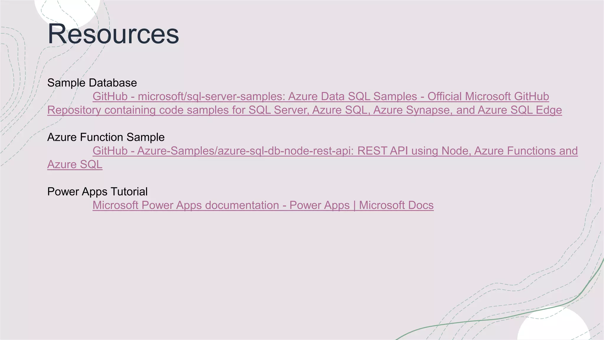Resources
Sample Database
GitHub - microsoft/sql-server-samples: Azure Data SQL Samples - Official Microsoft GitHub
Repository containing code samples for SQL Server, Azure SQL, Azure Synapse, and Azure SQL Edge
Azure Function Sample
GitHub - Azure-Samples/azure-sql-db-node-rest-api: REST API using Node, Azure Functions and
Azure SQL
Power Apps Tutorial
Microsoft Power Apps documentation - Power Apps | Microsoft Docs
 
