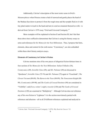 6	
Additionally, Calvino’s description of the most iconic scene in Ovid’s
Metamorphoses when Perseus creates a bed of seaweed and gently places the head of
the Medusa face down to protect it from the rough stone and the nymphs flock to it with
tiny plant matter to touch to the head and turn to coral an ornament themselves with—is
derived from Calvino’s 1979 essay “Ovid and Universal Contiguity.”5
More examples will be explained in Section II and Section III, but I feel that
those above have sufficed to demonstrate that Calvino is using his literary essays as
notes and references for Six Memos for the Next Millennium. Thus, I propose that hints,
elements, ideas and content for the sixth memo: “Consistency”, are also embedded
within these short literary analysis essays.
Elements of Consistency in Calvino’s Fiction
Calvino mentions nine of his own pieces of allegorical fiction thirteen times in
four sections of Six Memos for the Next Millennium: Italian Folktales (36),
Cosmicomics (49), Invisible Cities (49), and Mr. Palomar (49) are discussed in
“Quickness”; Invisible Cities (72-74) and Mr. Palomar (75) again in “Exactitude”, The
Cloven Viscount (88-89), The Baron in the Trees (88-89), The Nonexistent Knight (88-
89), Cosmicomics (89-90), and The Castle of Crossed Destinies (94) are considered in
“Visibility”, and If on a winter’s night a traveler (120) and The Castle of Crossed
Destinies (120) are examined in “Multiplicity”. Although Calvino does not reference
any of his own fiction in “Lightness” it is the section most densely packed with
references and allusions—all in all 28 different references explained and analyzed in
																																																								
5
Calvino, Italo. "Ovid and Universal Contiguity." (1979). Why Read the Classics? 32.
 